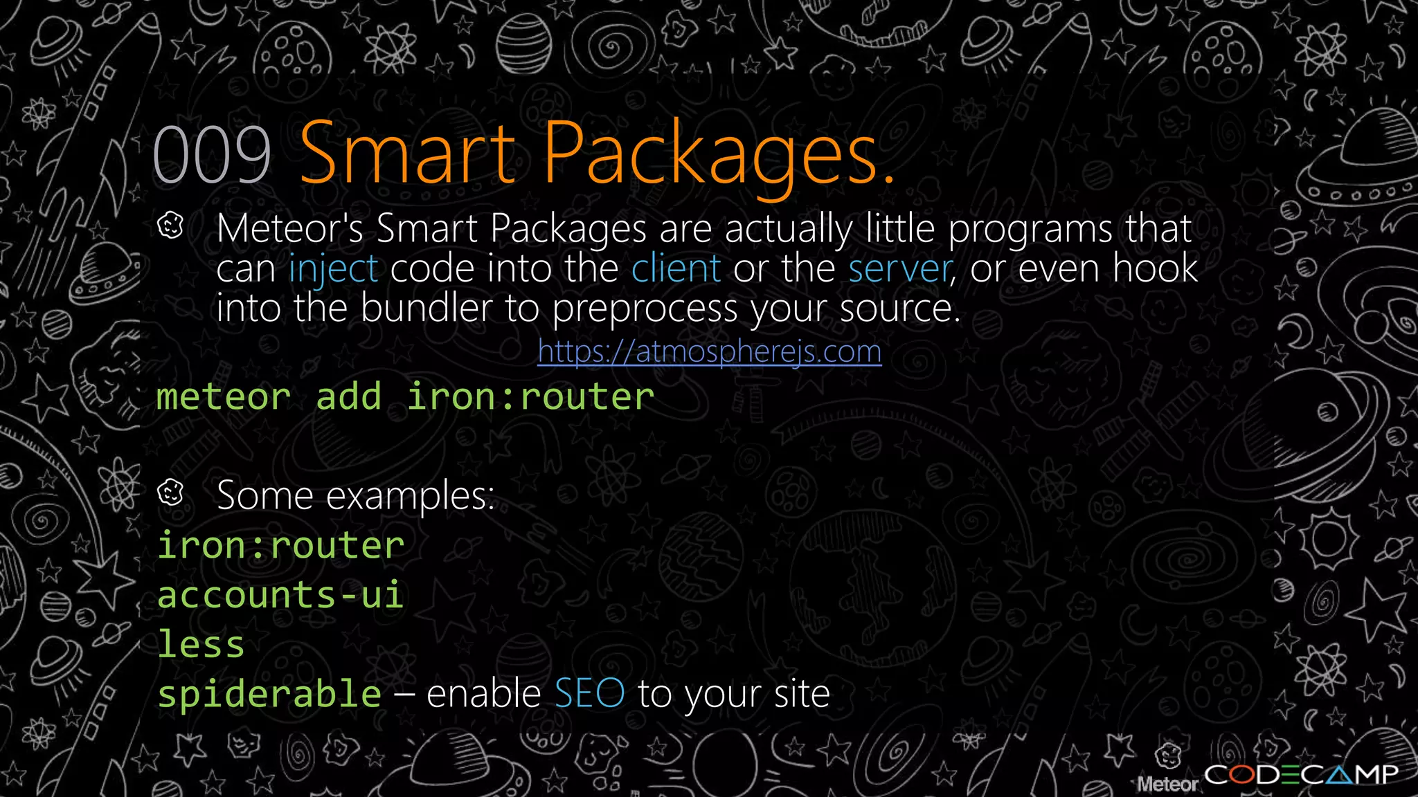 009 Smart Packages. 
Meteor's Smart Packages are actually little programs that 
can inject code into the client or the server, or even hook 
into the bundler to preprocess your source. 
https://atmospherejs.com 
meteor add iron:router 
Some examples: 
iron:router 
accounts-ui 
less 
spiderable – enable SEO to your site 
 