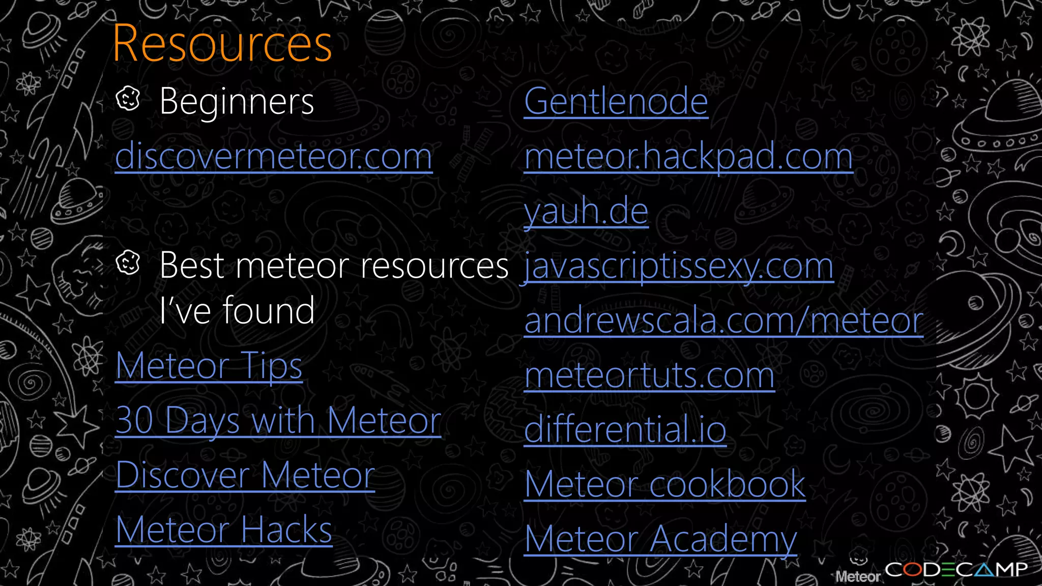 Resources 
Beginners 
discovermeteor.com 
Best meteor resources 
I’ve found 
Meteor Tips 
30 Days with Meteor 
Discover Meteor 
Meteor Hacks 
Gentlenode 
meteor.hackpad.com 
yauh.de 
javascriptissexy.com 
andrewscala.com/meteor 
meteortuts.com 
differential.io 
Meteor cookbook 
Meteor Academy 
 