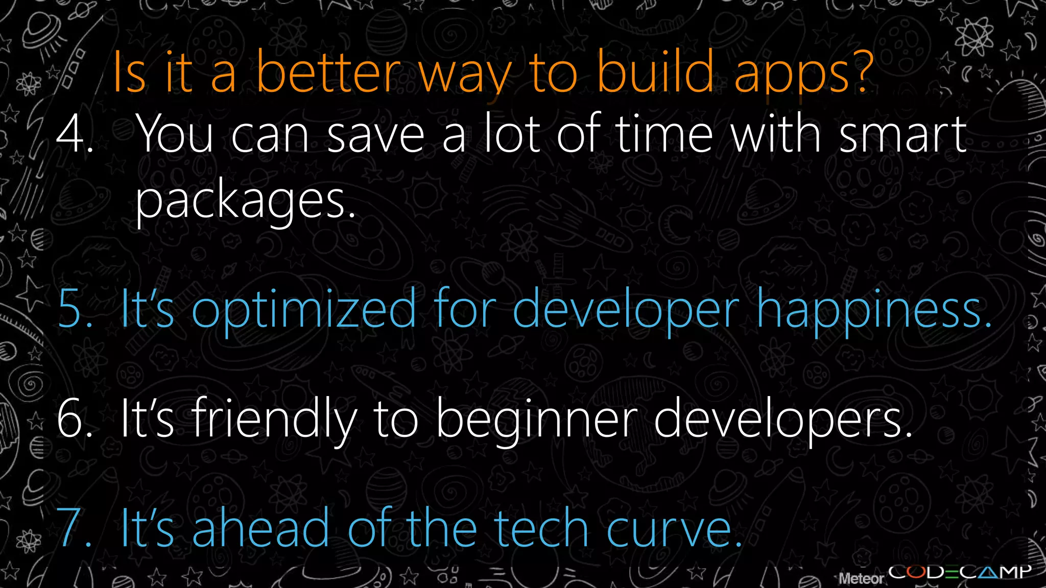 Is it a better way to build apps? 
4. You can save a lot of time with smart 
packages. 
5. It’s optimized for developer happiness. 
6. It’s friendly to beginner developers. 
7. It’s ahead of the tech curve. 
 