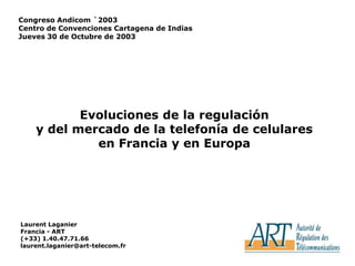 1 Congreso Andicom `2003 Centro de Convenciones Cartagena de Indias Jueves 30 de Octubre de 2003 Evoluciones de la regulación y del mercado de la telefonía de celulares  en Francia y en Europa  Laurent Laganier Francia - ART (+33) 1.40.47.71.66 laurent.laganier@art-telecom.fr 