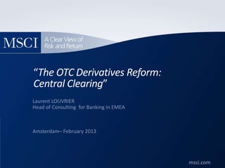 msci.com
©2011. All rights reserved. msci.com
“The OTC Derivatives Reform:
Central Clearing”
Laurent LOUVRIER
Head of Consulting for Banking in EMEA
Amsterdam– February 2013
 