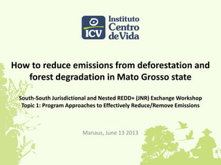 How to reduce emissions from deforestation and
forest degradation in Mato Grosso state
South-South Jurisdictional and Nested REDD+ (JNR) Exchange Workshop
Topic 1: Program Approaches to Effectively Reduce/Remove Emissions
Manaus, June 13 2013
 
