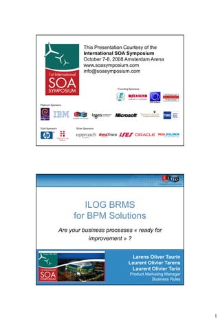 This Presentation Courtesy of the
                            International SOA Symposium
                            October 7-8, 2008 Amsterdam Arena
                            www.soasymposium.com
                            info@soasymposium.com


                                          Founding Sponsors




Platinum Sponsors




Gold Sponsors         Silver Sponsors




                        ILOG BRMS
                     for BPM Solutions
                Are your business processes « ready for
                           improvement » ?


                                                    Larens Oliver Taurin
                                                  Laurent Olivier Tarens
                                                   Laurent Olivier Tarin
                                                   Product Marketing Manager
                                                              Business Rules




                                                                               1
 