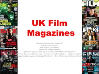 UK Film
Magazines
Who owns/publishes the magazine?
How much does it cost?
How often is it published?
Who is the target audience?
What is its typical content e.g. mass/niche market films, genre specific?
Analyse the name, logo, font style and colour for masthead, tagline – what is connoted?
Key points about layout and design of front cover – does it follow expected conventions?

 