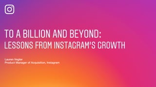 TO A BILLION AND BEYOND:
LESSONS FROM INSTAGRAM’S GROWTH
Lauren Vegter
Product Manager of Acquisition, Instagram
TO A BILLION AND BEYOND:
LESSONS FROM INSTAGRAM’S GROWTH
Lauren Vegter
Product Manager of Acquisition, Instagram
 