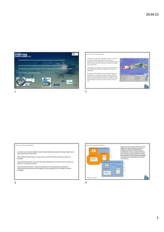 28.04.22
1
9 international partners
30 international partners
RECOMMENDATIONS FOR ENVIRONMENTAL MONITORING AROUND DEEP-SEA MINING SITES
Discussion on international regulations for monitoring of Deep-Sea Mining industry
Understanding the combination of laboratory experiments with numerical modelling for monitoring aspects
Laurenz Thomsen, Jacobs University Bremen
With Input from:
credit: Diva Am on and Craig Sm ith, Uni Haw aii
1
Ecosystems associated with polymetallic nodules are thought
to recover extremely slowly (decades to centuries) or
potentially not at all, shifting into an alternate regime based on
benthic impact experiments that have simulated some aspects
of mining activities.
Since deep-sea mining has not yet begun, most information on
plume generation is theoretical or based on fine-scale field
experiments
Early papers that modelled the spread of plumes suggested
they may have an impact 100 km away from the mine site in
nodule areas, and this figure was used in the design of buffer
zones around Areas of Particular Environmental Interest in the
Clarion Clipperton Zone (CCZ), to prevent impact in the core
area.
Discussions on international regulations
2
ISA calls for use of the Best Available Scientific Evidence (BASE), Best Available Techniques (BAT) and the
Best Environmental Practices (BEP).
“Best Available Scientific Evidence” means the best scientific information and data accessible and
attainable
“Best Available Techniques” means the latest stage of development, and state-of- the-art processes, of
facilities or of methods of operation.
“Best Environmental Practices” means the application of the most appropriate combination of
environmental control measures and strategies, that will change with time in the light of improved
knowledge.
Discussions on international regulations
3
Manganese nodule claim area max 75,000 km2
Area affected by plume
Area affected by plume
Mined area
Mined area
Mined
area
100
50
0
Km
Manganese nodule claim area max 75,000 km2
Mined area
Mined area
Area affected by plume
Area affected by plume
100
50
0
Km
Mined
area
Area affected by plume
Hypothetical contract area with three areas of mined
deposits. Blue areas represents pristine seabed
unaffected by mining; blue diagonal pattern
represents mined areas; pale orange represents
areas affected by the plume. Upper panel shows an
area that could be impacted by plumes that spread
tens of kilometres from the mined area. Lower panel
shows areas that could be impacted if plume spread
is controlled to just a few kilometres away from the
mining operation.
Weaver et al., 2022
Discussions on international regulations
4
 