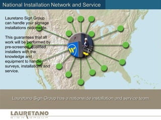 Installation Network and Service Lauretano Sign Group has a nationwide installation and service team. Lauretano Sign Group can handle your signage installations nationwide.  This guarantees that all work will be performed by pre-screened, qualified installers with the knowledge and equipment to handle surveys, installations and service.  