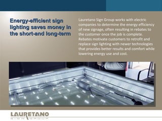 Energy-efficient sign lighting saves money in the short-and long-term Lauretano Sign Group works with electric companies to determine the energy efficiency of new signage, often resulting in rebates to the customer once the job is complete. Rebates motivate customers to retrofit and replace sign lighting with newer technologies that provides better results and comfort while lowering energy use and cost. 