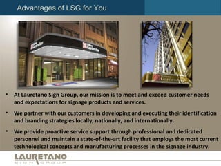 Advantages of LSG for You At Lauretano Sign Group, our mission is to meet and exceed customer needs and expectations for signage products and services.  We partner with our customers in developing and executing their identification and branding strategies locally, nationally, and internationally.  We provide proactive service support through professional and dedicated personnel and maintain a state-of-the-art facility that employs the most current technological concepts and manufacturing processes in the signage industry. 