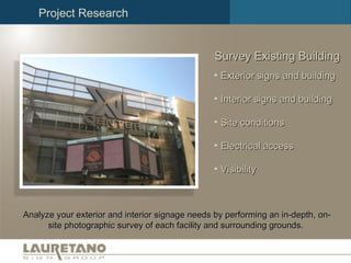 Survey Existing Building Analyze your exterior and interior signage needs by performing an in-depth, on-site photographic survey of each facility and surrounding grounds.  Exterior signs and building Interior signs and building Site conditions Electrical access Visibility Project Research 