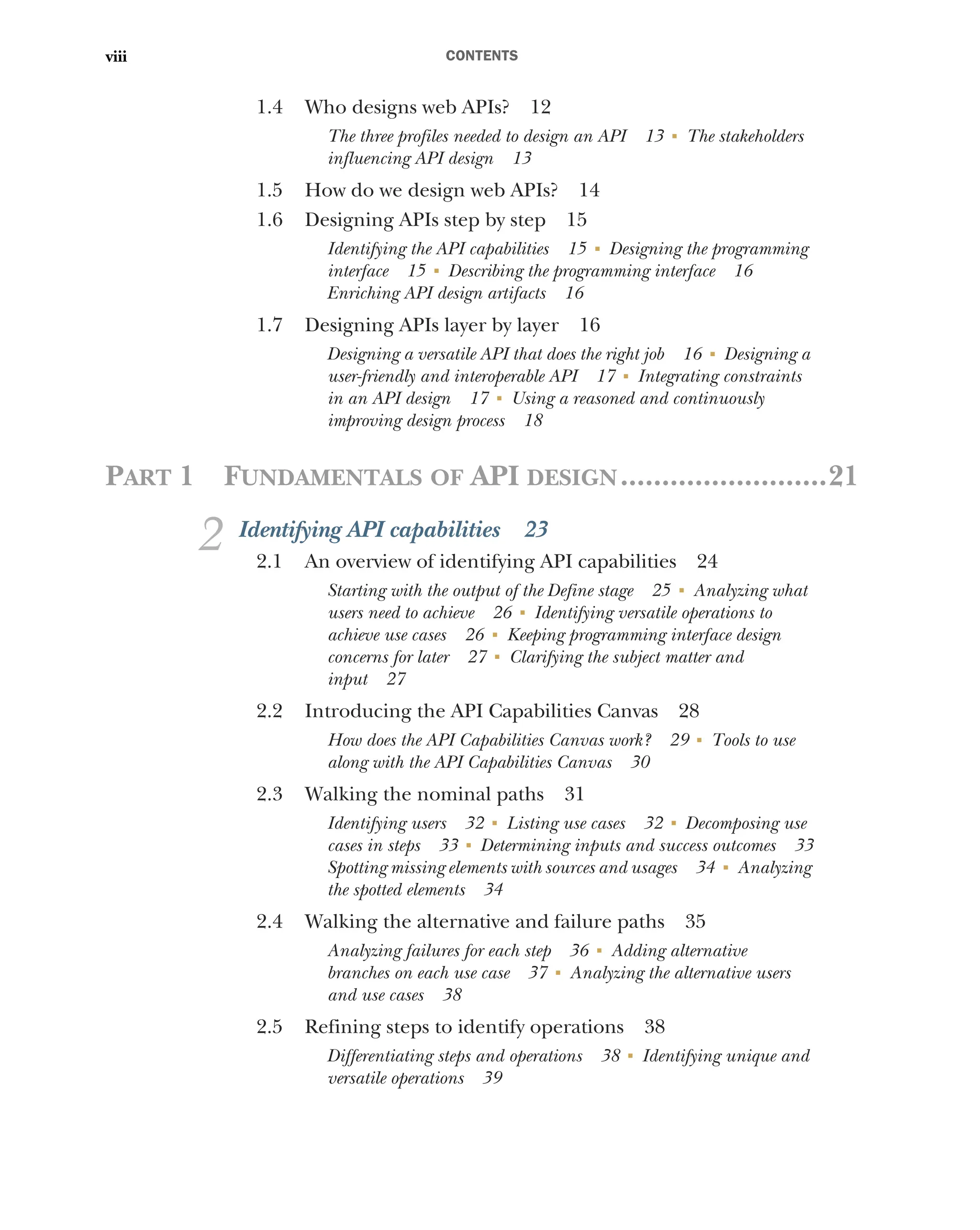 CONTENTS
viii
1.4 Who designs web APIs? 12
The three profiles needed to design an API 13 ■
The stakeholders
influencing API design 13
1.5 How do we design web APIs? 14
1.6 Designing APIs step by step 15
Identifying the API capabilities 15 ■
Designing the programming
interface 15 ■
Describing the programming interface 16
Enriching API design artifacts 16
1.7 Designing APIs layer by layer 16
Designing a versatile API that does the right job 16 ■
Designing a
user-friendly and interoperable API 17 ■
Integrating constraints
in an API design 17 ■
Using a reasoned and continuously
improving design process 18
PART 1 FUNDAMENTALS OF API DESIGN.........................21
2 Identifying API capabilities 23
2.1 An overview of identifying API capabilities 24
Starting with the output of the Define stage 25 ■
Analyzing what
users need to achieve 26 ■
Identifying versatile operations to
achieve use cases 26 ■
Keeping programming interface design
concerns for later 27 ■
Clarifying the subject matter and
input 27
2.2 Introducing the API Capabilities Canvas 28
How does the API Capabilities Canvas work? 29 ■
Tools to use
along with the API Capabilities Canvas 30
2.3 Walking the nominal paths 31
Identifying users 32 ■
Listing use cases 32 ■
Decomposing use
cases in steps 33 ■
Determining inputs and success outcomes 33
Spotting missing elements with sources and usages 34 ■
Analyzing
the spotted elements 34
2.4 Walking the alternative and failure paths 35
Analyzing failures for each step 36 ■
Adding alternative
branches on each use case 37 ■
Analyzing the alternative users
and use cases 38
2.5 Refining steps to identify operations 38
Differentiating steps and operations 38 ■
Identifying unique and
versatile operations 39
 
