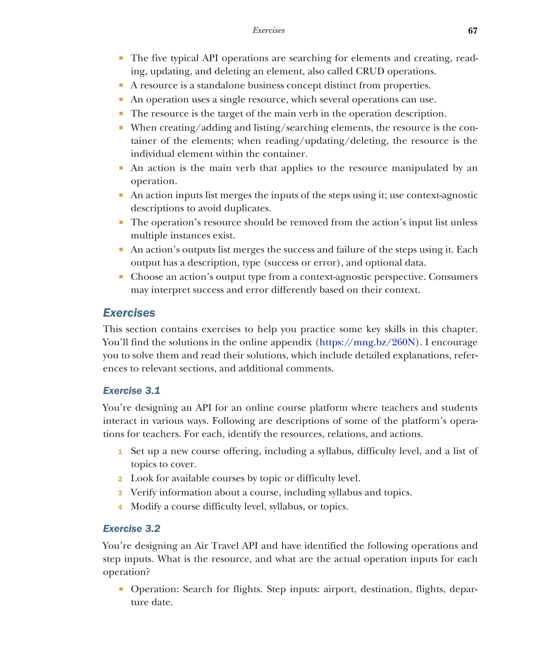 67
Exercises
 The five typical API operations are searching for elements and creating, read-
ing, updating, and deleting an element, also called CRUD operations.
 A resource is a standalone business concept distinct from properties.
 An operation uses a single resource, which several operations can use.
 The resource is the target of the main verb in the operation description.
 When creating/adding and listing/searching elements, the resource is the con-
tainer of the elements; when reading/updating/deleting, the resource is the
individual element within the container.
 An action is the main verb that applies to the resource manipulated by an
operation.
 An action inputs list merges the inputs of the steps using it; use context-agnostic
descriptions to avoid duplicates.
 The operation’s resource should be removed from the action’s input list unless
multiple instances exist.
 An action’s outputs list merges the success and failure of the steps using it. Each
output has a description, type (success or error), and optional data.
 Choose an action’s output type from a context-agnostic perspective. Consumers
may interpret success and error differently based on their context.
Exercises
This section contains exercises to help you practice some key skills in this chapter.
You’ll find the solutions in the online appendix (https:/
/mng.bz/260N). I encourage
you to solve them and read their solutions, which include detailed explanations, refer-
ences to relevant sections, and additional comments.
Exercise 3.1
You’re designing an API for an online course platform where teachers and students
interact in various ways. Following are descriptions of some of the platform’s opera-
tions for teachers. For each, identify the resources, relations, and actions.
1 Set up a new course offering, including a syllabus, difficulty level, and a list of
topics to cover.
2 Look for available courses by topic or difficulty level.
3 Verify information about a course, including syllabus and topics.
4 Modify a course difficulty level, syllabus, or topics.
Exercise 3.2
You’re designing an Air Travel API and have identified the following operations and
step inputs. What is the resource, and what are the actual operation inputs for each
operation?
 Operation: Search for flights. Step inputs: airport, destination, flights, depar-
ture date.
 