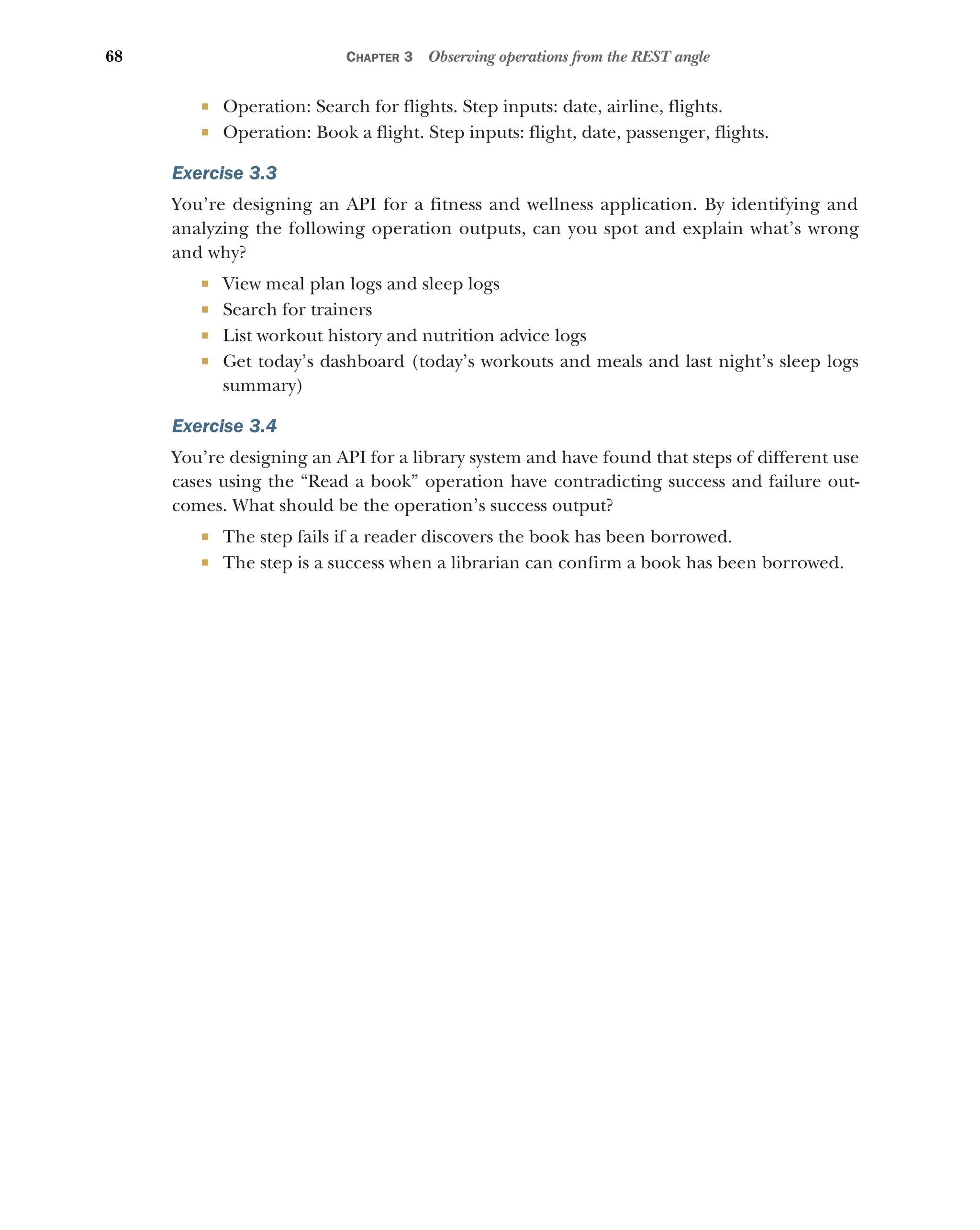 68 CHAPTER 3 Observing operations from the REST angle
 Operation: Search for flights. Step inputs: date, airline, flights.
 Operation: Book a flight. Step inputs: flight, date, passenger, flights.
Exercise 3.3
You’re designing an API for a fitness and wellness application. By identifying and
analyzing the following operation outputs, can you spot and explain what’s wrong
and why?
 View meal plan logs and sleep logs
 Search for trainers
 List workout history and nutrition advice logs
 Get today’s dashboard (today’s workouts and meals and last night’s sleep logs
summary)
Exercise 3.4
You’re designing an API for a library system and have found that steps of different use
cases using the “Read a book” operation have contradicting success and failure out-
comes. What should be the operation’s success output?
 The step fails if a reader discovers the book has been borrowed.
 The step is a success when a librarian can confirm a book has been borrowed.
 