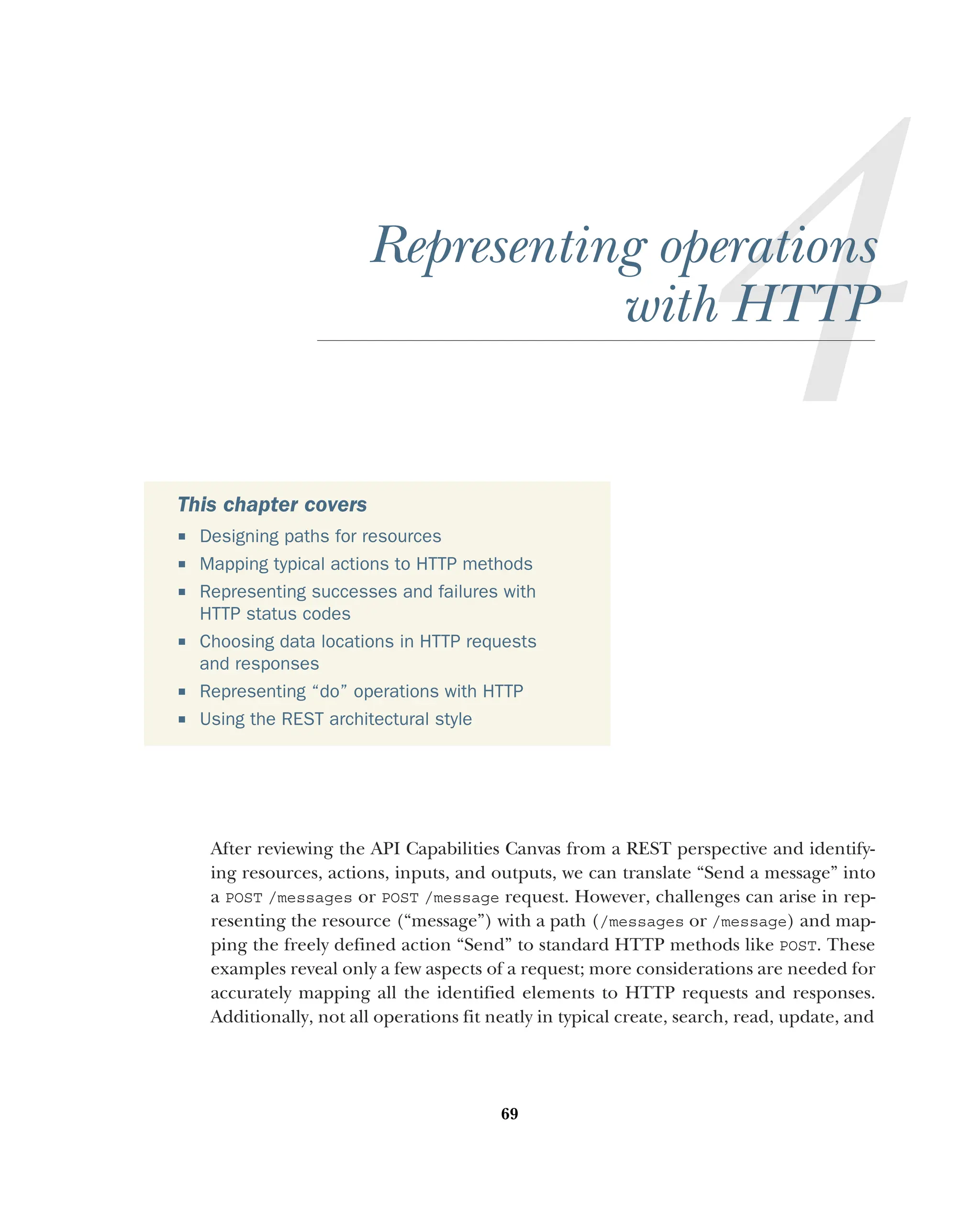 69
Representing operations
with HTTP
After reviewing the API Capabilities Canvas from a REST perspective and identify-
ing resources, actions, inputs, and outputs, we can translate “Send a message” into
a POST /messages or POST /message request. However, challenges can arise in rep-
resenting the resource (“message”) with a path (/messages or /message) and map-
ping the freely defined action “Send” to standard HTTP methods like POST. These
examples reveal only a few aspects of a request; more considerations are needed for
accurately mapping all the identified elements to HTTP requests and responses.
Additionally, not all operations fit neatly in typical create, search, read, update, and
This chapter covers
 Designing paths for resources
 Mapping typical actions to HTTP methods
 Representing successes and failures with
HTTP status codes
 Choosing data locations in HTTP requests
and responses
 Representing “do” operations with HTTP
 Using the REST architectural style
 