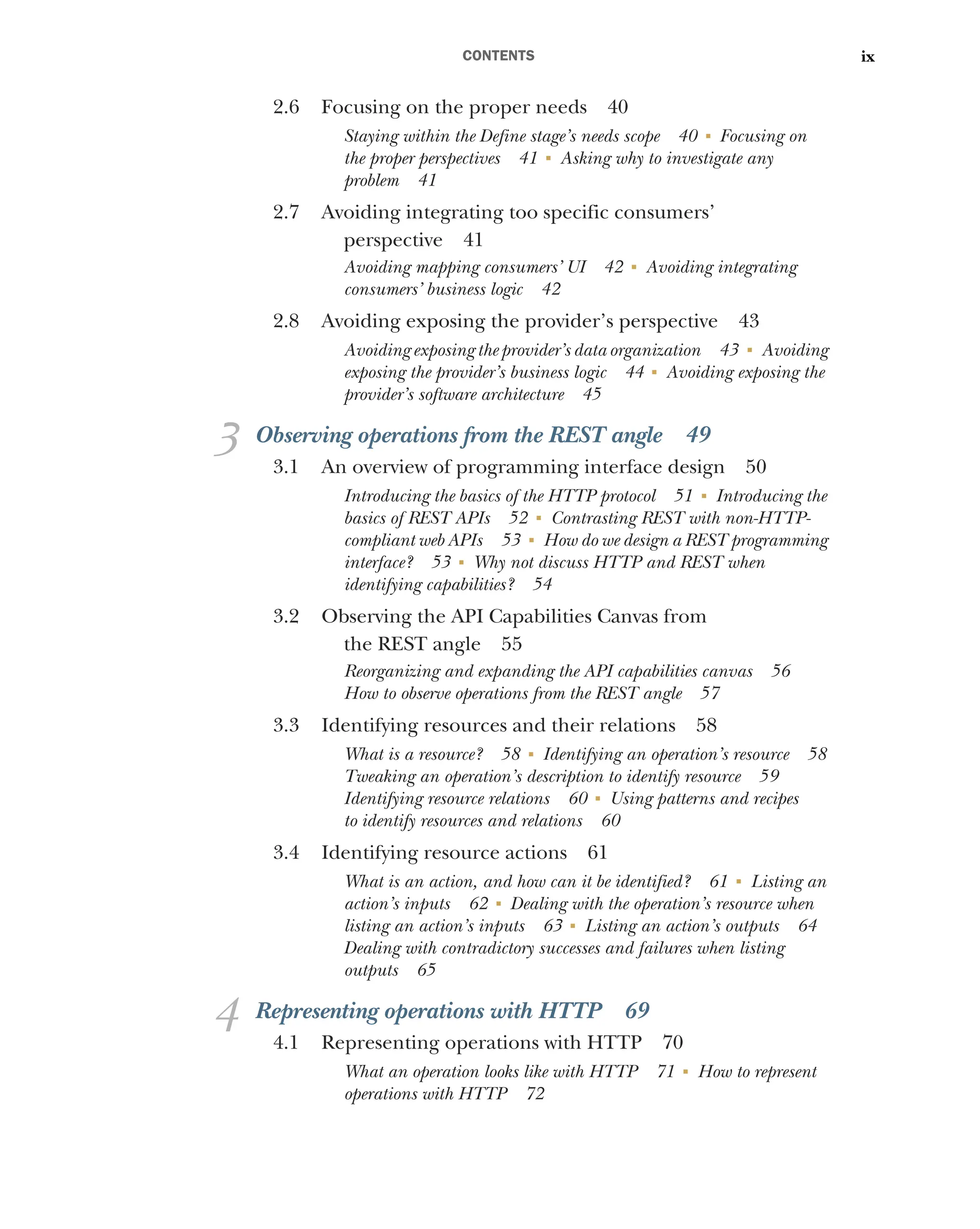 CONTENTS ix
2.6 Focusing on the proper needs 40
Staying within the Define stage’s needs scope 40 ■
Focusing on
the proper perspectives 41 ■
Asking why to investigate any
problem 41
2.7 Avoiding integrating too specific consumers’
perspective 41
Avoiding mapping consumers’ UI 42 ■
Avoiding integrating
consumers’ business logic 42
2.8 Avoiding exposing the provider’s perspective 43
Avoiding exposing the provider’s data organization 43 ■
Avoiding
exposing the provider’s business logic 44 ■
Avoiding exposing the
provider’s software architecture 45
3 Observing operations from the REST angle 49
3.1 An overview of programming interface design 50
Introducing the basics of the HTTP protocol 51 ■
Introducing the
basics of REST APIs 52 ■
Contrasting REST with non-HTTP-
compliant web APIs 53 ■
How do we design a REST programming
interface? 53 ■
Why not discuss HTTP and REST when
identifying capabilities? 54
3.2 Observing the API Capabilities Canvas from
the REST angle 55
Reorganizing and expanding the API capabilities canvas 56
How to observe operations from the REST angle 57
3.3 Identifying resources and their relations 58
What is a resource? 58 ■
Identifying an operation’s resource 58
Tweaking an operation’s description to identify resource 59
Identifying resource relations 60 ■
Using patterns and recipes
to identify resources and relations 60
3.4 Identifying resource actions 61
What is an action, and how can it be identified? 61 ■
Listing an
action’s inputs 62 ■
Dealing with the operation’s resource when
listing an action’s inputs 63 ■
Listing an action’s outputs 64
Dealing with contradictory successes and failures when listing
outputs 65
4 Representing operations with HTTP 69
4.1 Representing operations with HTTP 70
What an operation looks like with HTTP 71 ■
How to represent
operations with HTTP 72
 