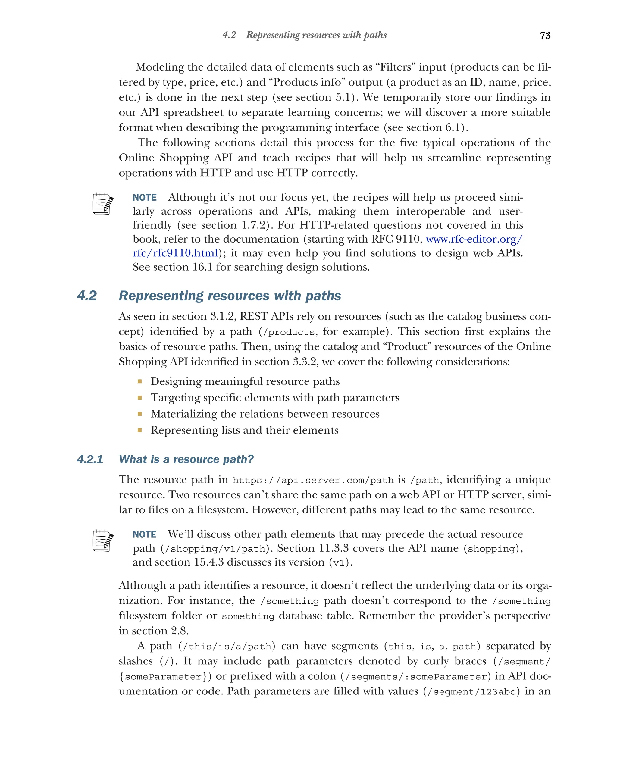 73
4.2 Representing resources with paths
Modeling the detailed data of elements such as “Filters” input (products can be fil-
tered by type, price, etc.) and “Products info” output (a product as an ID, name, price,
etc.) is done in the next step (see section 5.1). We temporarily store our findings in
our API spreadsheet to separate learning concerns; we will discover a more suitable
format when describing the programming interface (see section 6.1).
The following sections detail this process for the five typical operations of the
Online Shopping API and teach recipes that will help us streamline representing
operations with HTTP and use HTTP correctly.
NOTE Although it’s not our focus yet, the recipes will help us proceed simi-
larly across operations and APIs, making them interoperable and user-
friendly (see section 1.7.2). For HTTP-related questions not covered in this
book, refer to the documentation (starting with RFC 9110, www.rfc-editor.org/
rfc/rfc9110.html); it may even help you find solutions to design web APIs.
See section 16.1 for searching design solutions.
4.2 Representing resources with paths
As seen in section 3.1.2, REST APIs rely on resources (such as the catalog business con-
cept) identified by a path (/products, for example). This section first explains the
basics of resource paths. Then, using the catalog and “Product” resources of the Online
Shopping API identified in section 3.3.2, we cover the following considerations:
 Designing meaningful resource paths
 Targeting specific elements with path parameters
 Materializing the relations between resources
 Representing lists and their elements
4.2.1 What is a resource path?
The resource path in https://api.server.com/path is /path, identifying a unique
resource. Two resources can’t share the same path on a web API or HTTP server, simi-
lar to files on a filesystem. However, different paths may lead to the same resource.
NOTE We’ll discuss other path elements that may precede the actual resource
path (/shopping/v1/path). Section 11.3.3 covers the API name (shopping),
and section 15.4.3 discusses its version (v1).
Although a path identifies a resource, it doesn’t reflect the underlying data or its orga-
nization. For instance, the /something path doesn’t correspond to the /something
filesystem folder or something database table. Remember the provider’s perspective
in section 2.8.
A path (/this/is/a/path) can have segments (this, is, a, path) separated by
slashes (/). It may include path parameters denoted by curly braces (/segment/
{someParameter}) or prefixed with a colon (/segments/:someParameter) in API doc-
umentation or code. Path parameters are filled with values (/segment/123abc) in an
 