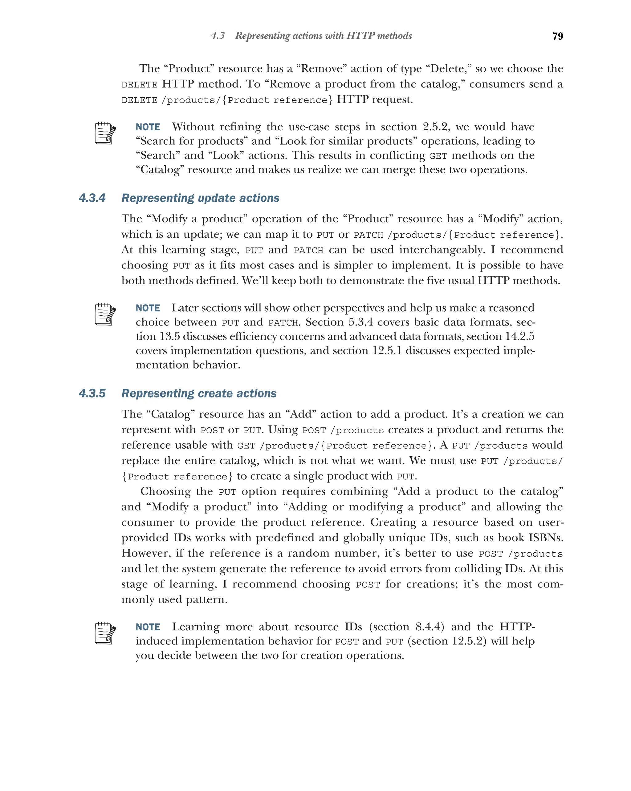 79
4.3 Representing actions with HTTP methods
The “Product” resource has a “Remove” action of type “Delete,” so we choose the
DELETE HTTP method. To “Remove a product from the catalog,” consumers send a
DELETE /products/{Product reference} HTTP request.
NOTE Without refining the use-case steps in section 2.5.2, we would have
“Search for products” and “Look for similar products” operations, leading to
“Search” and “Look” actions. This results in conflicting GET methods on the
“Catalog” resource and makes us realize we can merge these two operations.
4.3.4 Representing update actions
The “Modify a product” operation of the “Product” resource has a “Modify” action,
which is an update; we can map it to PUT or PATCH /products/{Product reference}.
At this learning stage, PUT and PATCH can be used interchangeably. I recommend
choosing PUT as it fits most cases and is simpler to implement. It is possible to have
both methods defined. We’ll keep both to demonstrate the five usual HTTP methods.
NOTE Later sections will show other perspectives and help us make a reasoned
choice between PUT and PATCH. Section 5.3.4 covers basic data formats, sec-
tion 13.5 discusses efficiency concerns and advanced data formats, section 14.2.5
covers implementation questions, and section 12.5.1 discusses expected imple-
mentation behavior.
4.3.5 Representing create actions
The “Catalog” resource has an “Add” action to add a product. It’s a creation we can
represent with POST or PUT. Using POST /products creates a product and returns the
reference usable with GET /products/{Product reference}. A PUT /products would
replace the entire catalog, which is not what we want. We must use PUT /products/
{Product reference} to create a single product with PUT.
Choosing the PUT option requires combining “Add a product to the catalog”
and “Modify a product” into “Adding or modifying a product” and allowing the
consumer to provide the product reference. Creating a resource based on user-
provided IDs works with predefined and globally unique IDs, such as book ISBNs.
However, if the reference is a random number, it’s better to use POST /products
and let the system generate the reference to avoid errors from colliding IDs. At this
stage of learning, I recommend choosing POST for creations; it’s the most com-
monly used pattern.
NOTE Learning more about resource IDs (section 8.4.4) and the HTTP-
induced implementation behavior for POST and PUT (section 12.5.2) will help
you decide between the two for creation operations.
 