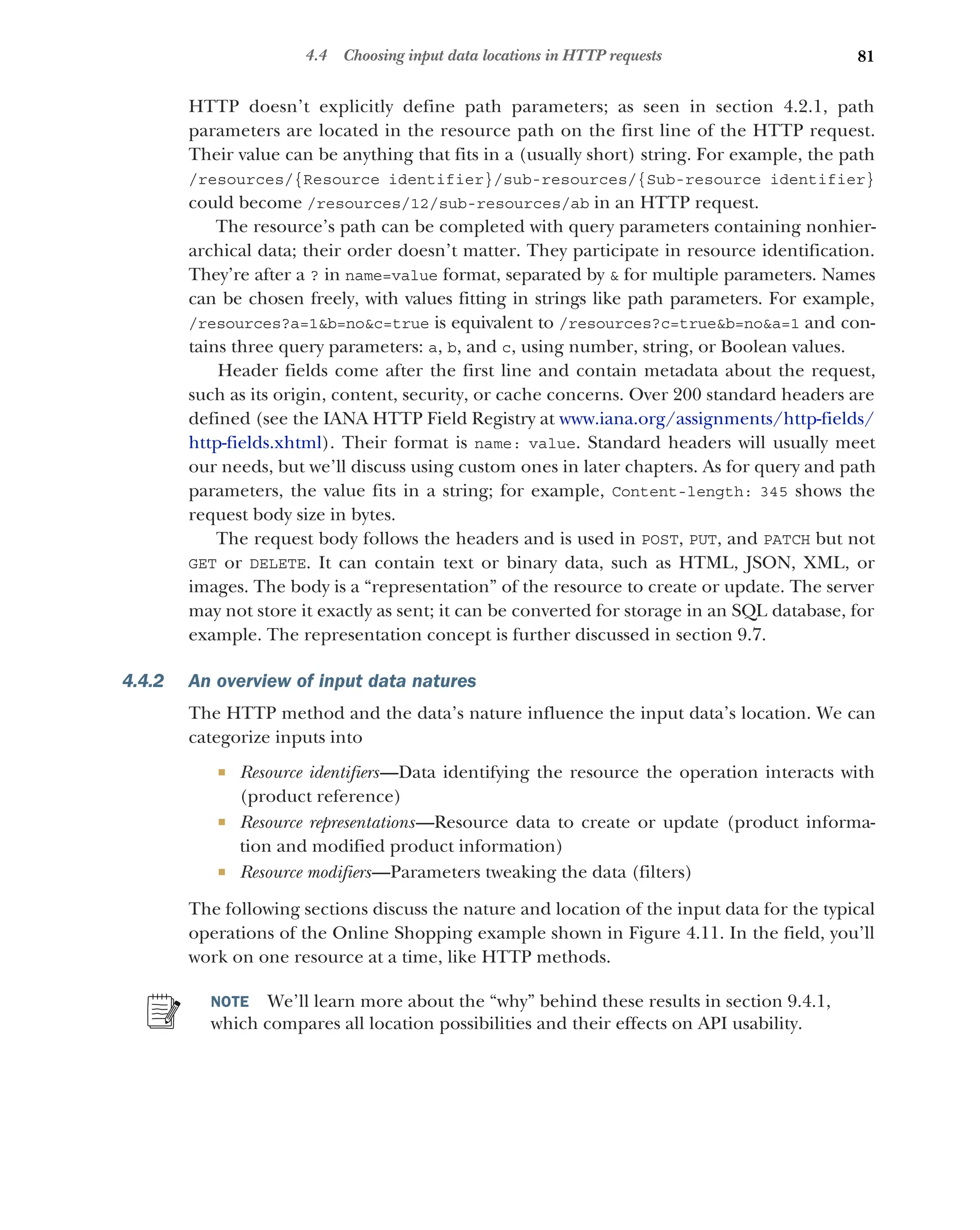 81
4.4 Choosing input data locations in HTTP requests
HTTP doesn’t explicitly define path parameters; as seen in section 4.2.1, path
parameters are located in the resource path on the first line of the HTTP request.
Their value can be anything that fits in a (usually short) string. For example, the path
/resources/{Resource identifier}/sub-resources/{Sub-resource identifier}
could become /resources/12/sub-resources/ab in an HTTP request.
The resource’s path can be completed with query parameters containing nonhier-
archical data; their order doesn’t matter. They participate in resource identification.
They’re after a ? in name=value format, separated by  for multiple parameters. Names
can be chosen freely, with values fitting in strings like path parameters. For example,
/resources?a=1b=noc=true is equivalent to /resources?c=trueb=noa=1 and con-
tains three query parameters: a, b, and c, using number, string, or Boolean values.
Header fields come after the first line and contain metadata about the request,
such as its origin, content, security, or cache concerns. Over 200 standard headers are
defined (see the IANA HTTP Field Registry at www.iana.org/assignments/http-fields/
http-fields.xhtml). Their format is name: value. Standard headers will usually meet
our needs, but we’ll discuss using custom ones in later chapters. As for query and path
parameters, the value fits in a string; for example, Content-length: 345 shows the
request body size in bytes.
The request body follows the headers and is used in POST, PUT, and PATCH but not
GET or DELETE. It can contain text or binary data, such as HTML, JSON, XML, or
images. The body is a “representation” of the resource to create or update. The server
may not store it exactly as sent; it can be converted for storage in an SQL database, for
example. The representation concept is further discussed in section 9.7.
4.4.2 An overview of input data natures
The HTTP method and the data’s nature influence the input data’s location. We can
categorize inputs into
 Resource identifiers—Data identifying the resource the operation interacts with
(product reference)
 Resource representations—Resource data to create or update (product informa-
tion and modified product information)
 Resource modifiers—Parameters tweaking the data (filters)
The following sections discuss the nature and location of the input data for the typical
operations of the Online Shopping example shown in Figure 4.11. In the field, you’ll
work on one resource at a time, like HTTP methods.
NOTE We’ll learn more about the “why” behind these results in section 9.4.1,
which compares all location possibilities and their effects on API usability.
 