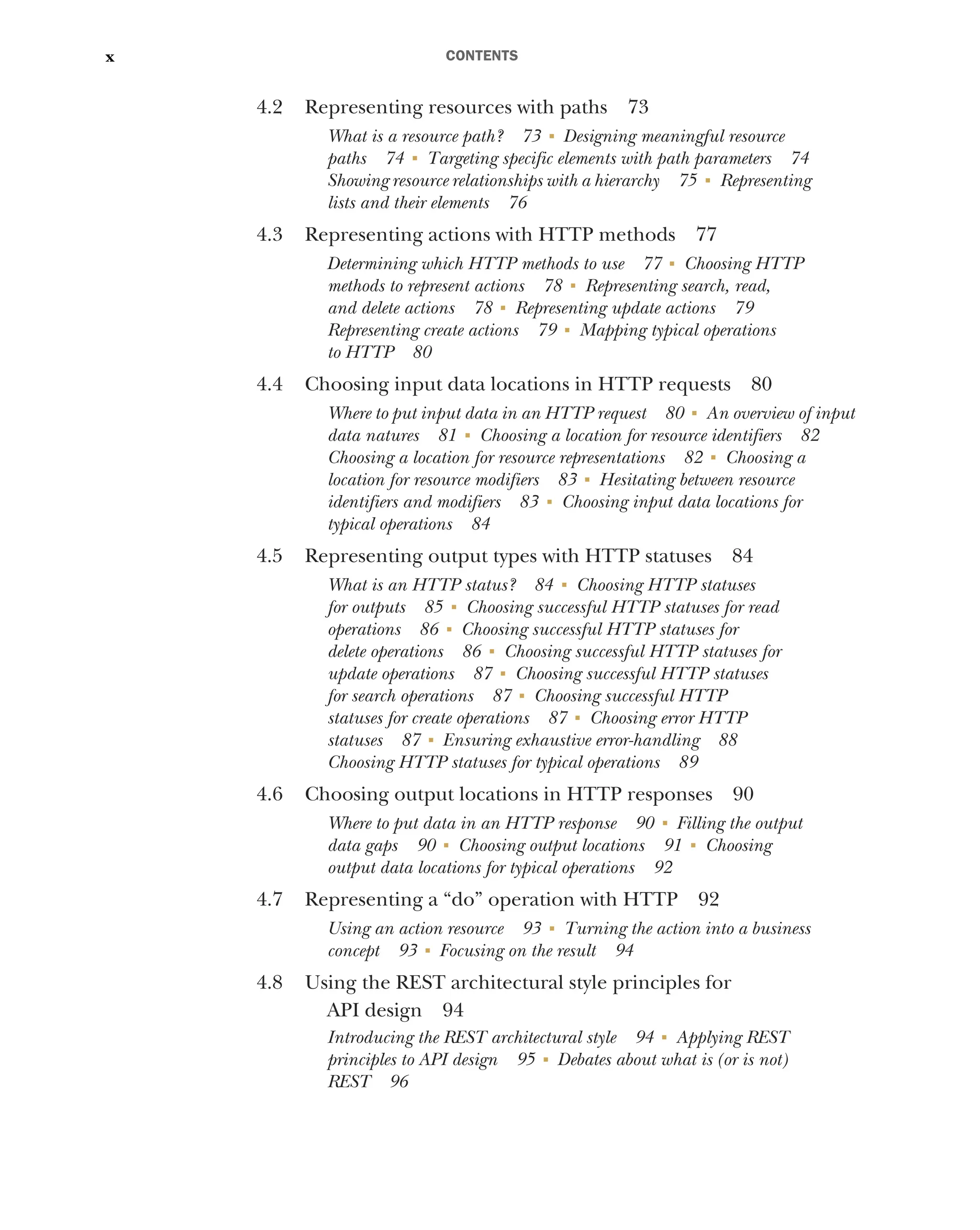 CONTENTS
x
4.2 Representing resources with paths 73
What is a resource path? 73 ■
Designing meaningful resource
paths 74 ■
Targeting specific elements with path parameters 74
Showing resource relationships with a hierarchy 75 ■
Representing
lists and their elements 76
4.3 Representing actions with HTTP methods 77
Determining which HTTP methods to use 77 ■
Choosing HTTP
methods to represent actions 78 ■
Representing search, read,
and delete actions 78 ■
Representing update actions 79
Representing create actions 79 ■
Mapping typical operations
to HTTP 80
4.4 Choosing input data locations in HTTP requests 80
Where to put input data in an HTTP request 80 ■
An overview of input
data natures 81 ■
Choosing a location for resource identifiers 82
Choosing a location for resource representations 82 ■
Choosing a
location for resource modifiers 83 ■
Hesitating between resource
identifiers and modifiers 83 ■
Choosing input data locations for
typical operations 84
4.5 Representing output types with HTTP statuses 84
What is an HTTP status? 84 ■
Choosing HTTP statuses
for outputs 85 ■
Choosing successful HTTP statuses for read
operations 86 ■
Choosing successful HTTP statuses for
delete operations 86 ■
Choosing successful HTTP statuses for
update operations 87 ■
Choosing successful HTTP statuses
for search operations 87 ■
Choosing successful HTTP
statuses for create operations 87 ■
Choosing error HTTP
statuses 87 ■
Ensuring exhaustive error-handling 88
Choosing HTTP statuses for typical operations 89
4.6 Choosing output locations in HTTP responses 90
Where to put data in an HTTP response 90 ■
Filling the output
data gaps 90 ■
Choosing output locations 91 ■
Choosing
output data locations for typical operations 92
4.7 Representing a “do” operation with HTTP 92
Using an action resource 93 ■
Turning the action into a business
concept 93 ■
Focusing on the result 94
4.8 Using the REST architectural style principles for
API design 94
Introducing the REST architectural style 94 ■
Applying REST
principles to API design 95 ■
Debates about what is (or is not)
REST 96
 