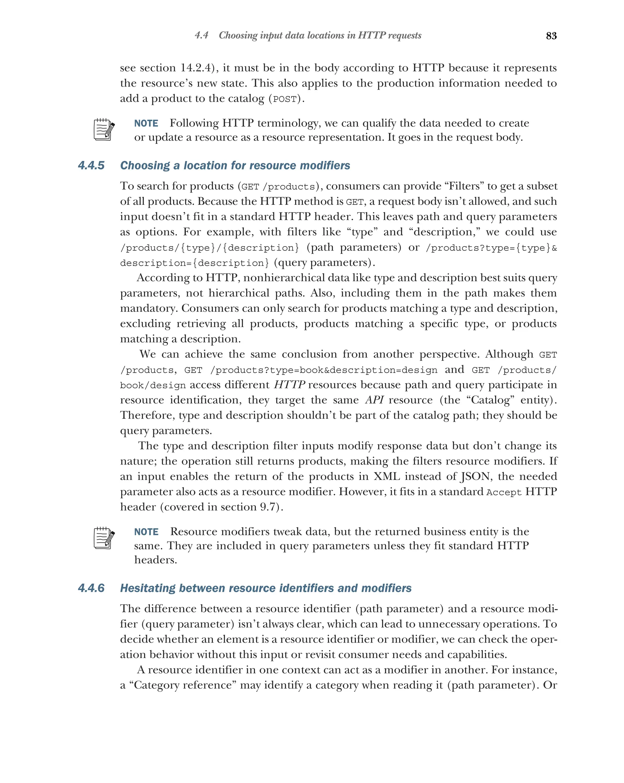 83
4.4 Choosing input data locations in HTTP requests
see section 14.2.4), it must be in the body according to HTTP because it represents
the resource’s new state. This also applies to the production information needed to
add a product to the catalog (POST).
NOTE Following HTTP terminology, we can qualify the data needed to create
or update a resource as a resource representation. It goes in the request body.
4.4.5 Choosing a location for resource modifiers
To search for products (GET /products), consumers can provide “Filters” to get a subset
of all products. Because the HTTP method is GET, a request body isn’t allowed, and such
input doesn’t fit in a standard HTTP header. This leaves path and query parameters
as options. For example, with filters like “type” and “description,” we could use
/products/{type}/{description} (path parameters) or /products?type={type}
description={description} (query parameters).
According to HTTP, nonhierarchical data like type and description best suits query
parameters, not hierarchical paths. Also, including them in the path makes them
mandatory. Consumers can only search for products matching a type and description,
excluding retrieving all products, products matching a specific type, or products
matching a description.
We can achieve the same conclusion from another perspective. Although GET
/products, GET /products?type=bookdescription=design and GET /products/
book/design access different HTTP resources because path and query participate in
resource identification, they target the same API resource (the “Catalog” entity).
Therefore, type and description shouldn’t be part of the catalog path; they should be
query parameters.
The type and description filter inputs modify response data but don’t change its
nature; the operation still returns products, making the filters resource modifiers. If
an input enables the return of the products in XML instead of JSON, the needed
parameter also acts as a resource modifier. However, it fits in a standard Accept HTTP
header (covered in section 9.7).
NOTE Resource modifiers tweak data, but the returned business entity is the
same. They are included in query parameters unless they fit standard HTTP
headers.
4.4.6 Hesitating between resource identifiers and modifiers
The difference between a resource identifier (path parameter) and a resource modi-
fier (query parameter) isn’t always clear, which can lead to unnecessary operations. To
decide whether an element is a resource identifier or modifier, we can check the oper-
ation behavior without this input or revisit consumer needs and capabilities.
A resource identifier in one context can act as a modifier in another. For instance,
a “Category reference” may identify a category when reading it (path parameter). Or
 