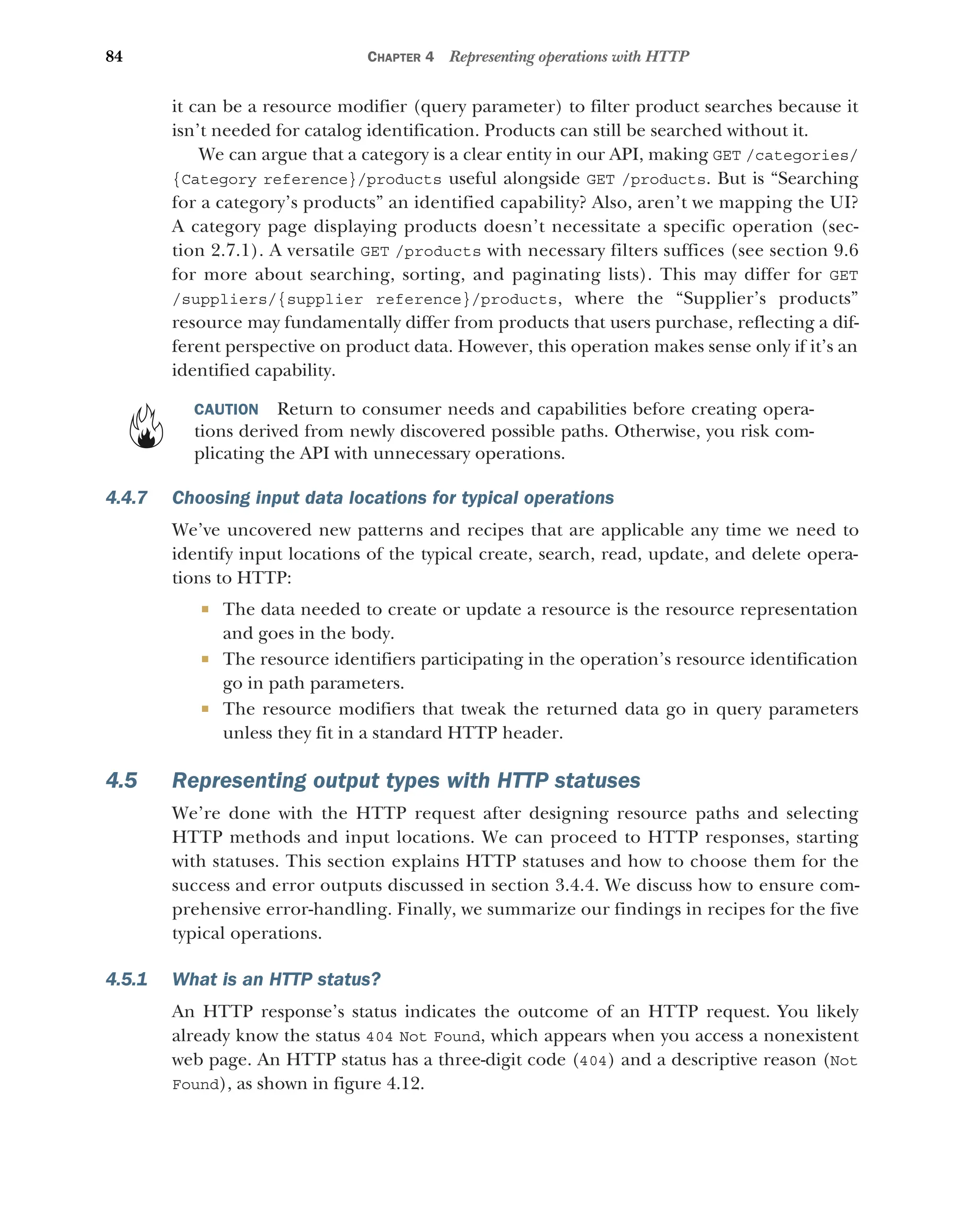 84 CHAPTER 4 Representing operations with HTTP
it can be a resource modifier (query parameter) to filter product searches because it
isn’t needed for catalog identification. Products can still be searched without it.
We can argue that a category is a clear entity in our API, making GET /categories/
{Category reference}/products useful alongside GET /products. But is “Searching
for a category’s products” an identified capability? Also, aren’t we mapping the UI?
A category page displaying products doesn’t necessitate a specific operation (sec-
tion 2.7.1). A versatile GET /products with necessary filters suffices (see section 9.6
for more about searching, sorting, and paginating lists). This may differ for GET
/suppliers/{supplier reference}/products, where the “Supplier’s products”
resource may fundamentally differ from products that users purchase, reflecting a dif-
ferent perspective on product data. However, this operation makes sense only if it’s an
identified capability.
CAUTION Return to consumer needs and capabilities before creating opera-
tions derived from newly discovered possible paths. Otherwise, you risk com-
plicating the API with unnecessary operations.
4.4.7 Choosing input data locations for typical operations
We’ve uncovered new patterns and recipes that are applicable any time we need to
identify input locations of the typical create, search, read, update, and delete opera-
tions to HTTP:
 The data needed to create or update a resource is the resource representation
and goes in the body.
 The resource identifiers participating in the operation’s resource identification
go in path parameters.
 The resource modifiers that tweak the returned data go in query parameters
unless they fit in a standard HTTP header.
4.5 Representing output types with HTTP statuses
We’re done with the HTTP request after designing resource paths and selecting
HTTP methods and input locations. We can proceed to HTTP responses, starting
with statuses. This section explains HTTP statuses and how to choose them for the
success and error outputs discussed in section 3.4.4. We discuss how to ensure com-
prehensive error-handling. Finally, we summarize our findings in recipes for the five
typical operations.
4.5.1 What is an HTTP status?
An HTTP response’s status indicates the outcome of an HTTP request. You likely
already know the status 404 Not Found, which appears when you access a nonexistent
web page. An HTTP status has a three-digit code (404) and a descriptive reason (Not
Found), as shown in figure 4.12.
 
