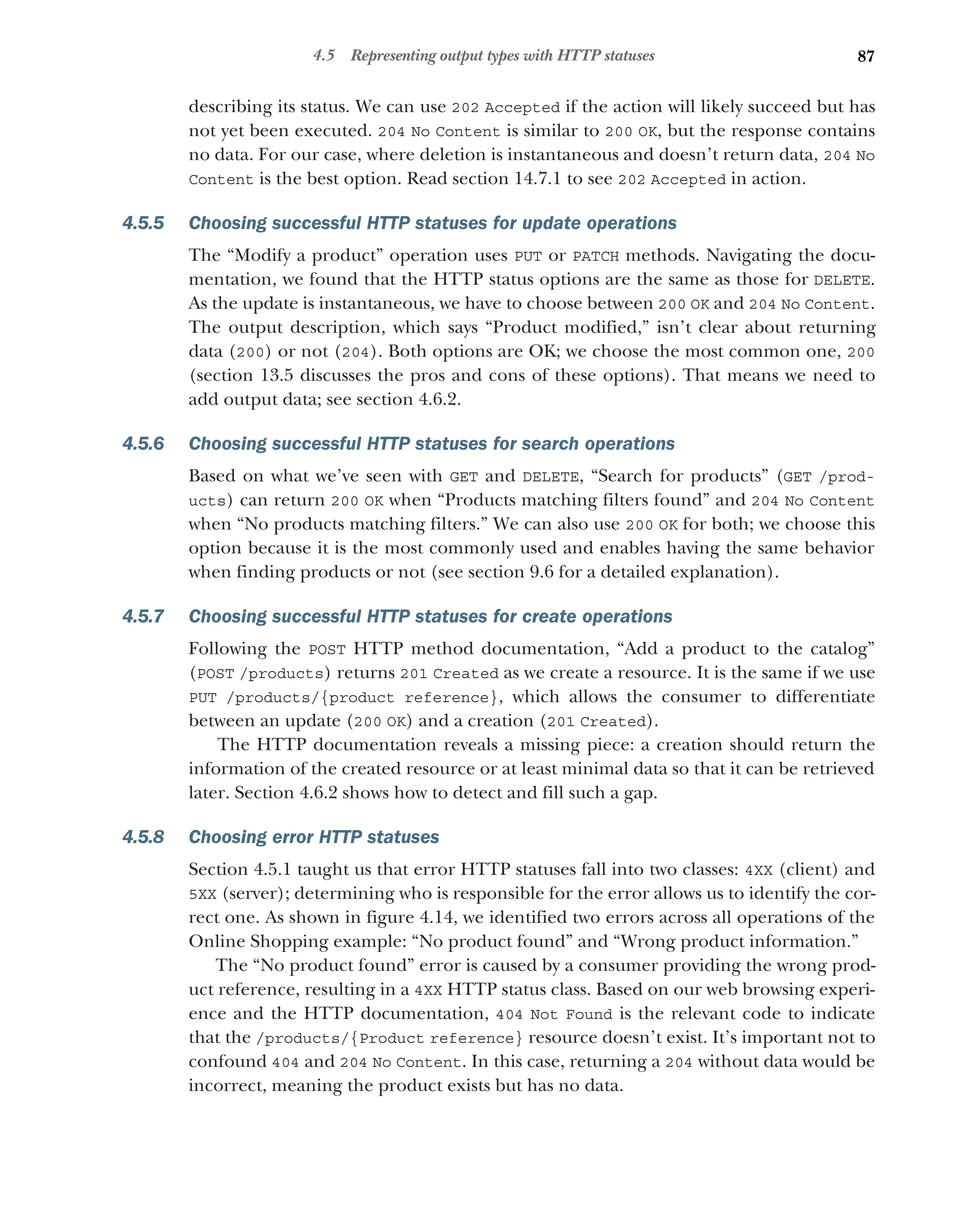 87
4.5 Representing output types with HTTP statuses
describing its status. We can use 202 Accepted if the action will likely succeed but has
not yet been executed. 204 No Content is similar to 200 OK, but the response contains
no data. For our case, where deletion is instantaneous and doesn’t return data, 204 No
Content is the best option. Read section 14.7.1 to see 202 Accepted in action.
4.5.5 Choosing successful HTTP statuses for update operations
The “Modify a product” operation uses PUT or PATCH methods. Navigating the docu-
mentation, we found that the HTTP status options are the same as those for DELETE.
As the update is instantaneous, we have to choose between 200 OK and 204 No Content.
The output description, which says “Product modified,” isn’t clear about returning
data (200) or not (204). Both options are OK; we choose the most common one, 200
(section 13.5 discusses the pros and cons of these options). That means we need to
add output data; see section 4.6.2.
4.5.6 Choosing successful HTTP statuses for search operations
Based on what we’ve seen with GET and DELETE, “Search for products” (GET /prod-
ucts) can return 200 OK when “Products matching filters found” and 204 No Content
when “No products matching filters.” We can also use 200 OK for both; we choose this
option because it is the most commonly used and enables having the same behavior
when finding products or not (see section 9.6 for a detailed explanation).
4.5.7 Choosing successful HTTP statuses for create operations
Following the POST HTTP method documentation, “Add a product to the catalog”
(POST /products) returns 201 Created as we create a resource. It is the same if we use
PUT /products/{product reference}, which allows the consumer to differentiate
between an update (200 OK) and a creation (201 Created).
The HTTP documentation reveals a missing piece: a creation should return the
information of the created resource or at least minimal data so that it can be retrieved
later. Section 4.6.2 shows how to detect and fill such a gap.
4.5.8 Choosing error HTTP statuses
Section 4.5.1 taught us that error HTTP statuses fall into two classes: 4XX (client) and
5XX (server); determining who is responsible for the error allows us to identify the cor-
rect one. As shown in figure 4.14, we identified two errors across all operations of the
Online Shopping example: “No product found” and “Wrong product information.”
The “No product found” error is caused by a consumer providing the wrong prod-
uct reference, resulting in a 4XX HTTP status class. Based on our web browsing experi-
ence and the HTTP documentation, 404 Not Found is the relevant code to indicate
that the /products/{Product reference} resource doesn’t exist. It’s important not to
confound 404 and 204 No Content. In this case, returning a 204 without data would be
incorrect, meaning the product exists but has no data.
 