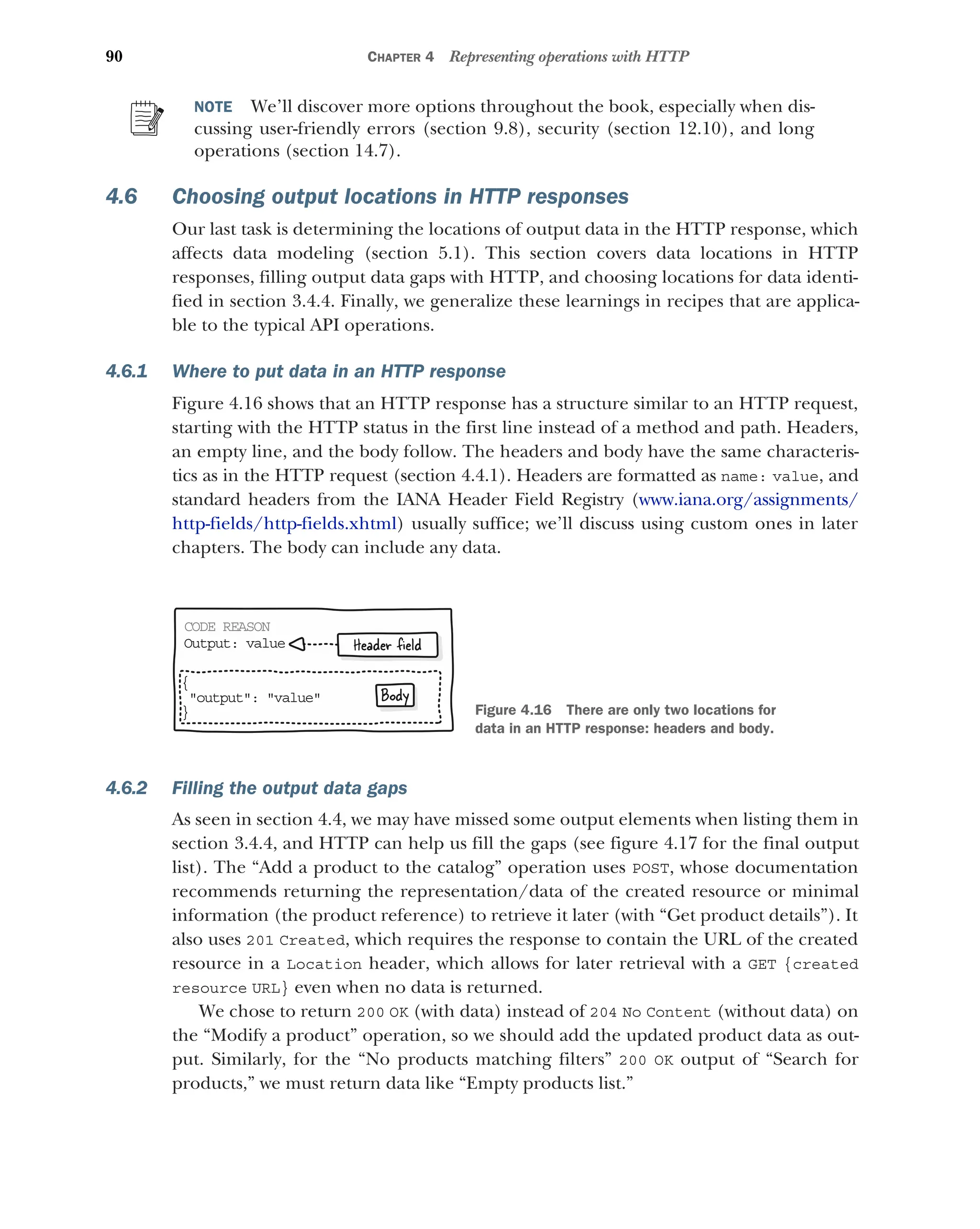 90 CHAPTER 4 Representing operations with HTTP
NOTE We’ll discover more options throughout the book, especially when dis-
cussing user-friendly errors (section 9.8), security (section 12.10), and long
operations (section 14.7).
4.6 Choosing output locations in HTTP responses
Our last task is determining the locations of output data in the HTTP response, which
affects data modeling (section 5.1). This section covers data locations in HTTP
responses, filling output data gaps with HTTP, and choosing locations for data identi-
fied in section 3.4.4. Finally, we generalize these learnings in recipes that are applica-
ble to the typical API operations.
4.6.1 Where to put data in an HTTP response
Figure 4.16 shows that an HTTP response has a structure similar to an HTTP request,
starting with the HTTP status in the first line instead of a method and path. Headers,
an empty line, and the body follow. The headers and body have the same characteris-
tics as in the HTTP request (section 4.4.1). Headers are formatted as name: value, and
standard headers from the IANA Header Field Registry (www.iana.org/assignments/
http-fields/http-fields.xhtml) usually suffice; we’ll discuss using custom ones in later
chapters. The body can include any data.
4.6.2 Filling the output data gaps
As seen in section 4.4, we may have missed some output elements when listing them in
section 3.4.4, and HTTP can help us fill the gaps (see figure 4.17 for the final output
list). The “Add a product to the catalog” operation uses POST, whose documentation
recommends returning the representation/data of the created resource or minimal
information (the product reference) to retrieve it later (with “Get product details”). It
also uses 201 Created, which requires the response to contain the URL of the created
resource in a Location header, which allows for later retrieval with a GET {created
resource URL} even when no data is returned.
We chose to return 200 OK (with data) instead of 204 No Content (without data) on
the “Modify a product” operation, so we should add the updated product data as out-
put. Similarly, for the “No products matching filters” 200 OK output of “Search for
products,” we must return data like “Empty products list.”
CODE REASON
Output: value
{
output: value
}
Body
Header ﬁeld
Figure 4.16 There are only two locations for
data in an HTTP response: headers and body.
 