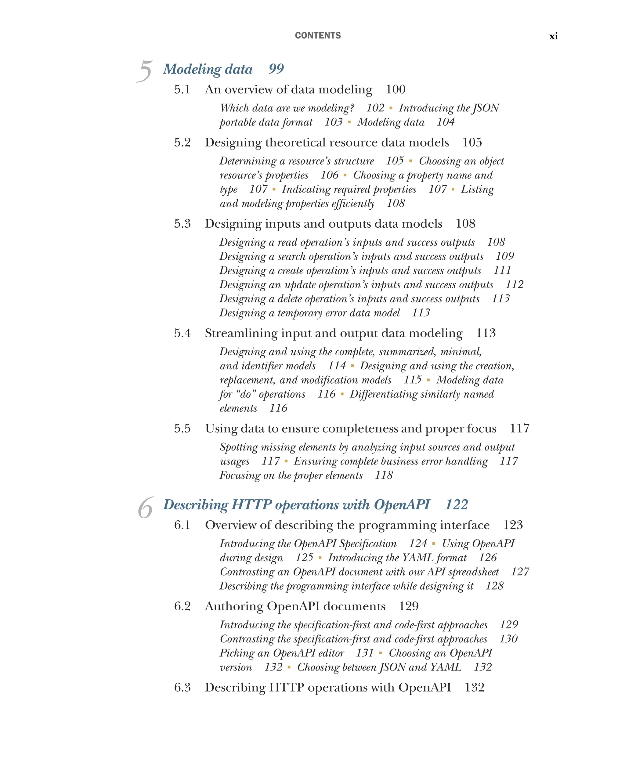 CONTENTS xi
5 Modeling data 99
5.1 An overview of data modeling 100
Which data are we modeling? 102 ■
Introducing the JSON
portable data format 103 ■
Modeling data 104
5.2 Designing theoretical resource data models 105
Determining a resource’s structure 105 ■
Choosing an object
resource’s properties 106 ■
Choosing a property name and
type 107 ■
Indicating required properties 107 ■
Listing
and modeling properties efficiently 108
5.3 Designing inputs and outputs data models 108
Designing a read operation’s inputs and success outputs 108
Designing a search operation’s inputs and success outputs 109
Designing a create operation’s inputs and success outputs 111
Designing an update operation’s inputs and success outputs 112
Designing a delete operation’s inputs and success outputs 113
Designing a temporary error data model 113
5.4 Streamlining input and output data modeling 113
Designing and using the complete, summarized, minimal,
and identifier models 114 ■
Designing and using the creation,
replacement, and modification models 115 ■
Modeling data
for “do” operations 116 ■
Differentiating similarly named
elements 116
5.5 Using data to ensure completeness and proper focus 117
Spotting missing elements by analyzing input sources and output
usages 117 ■
Ensuring complete business error-handling 117
Focusing on the proper elements 118
6 Describing HTTP operations with OpenAPI 122
6.1 Overview of describing the programming interface 123
Introducing the OpenAPI Specification 124 ■
Using OpenAPI
during design 125 ■
Introducing the YAML format 126
Contrasting an OpenAPI document with our API spreadsheet 127
Describing the programming interface while designing it 128
6.2 Authoring OpenAPI documents 129
Introducing the specification-first and code-first approaches 129
Contrasting the specification-first and code-first approaches 130
Picking an OpenAPI editor 131 ■
Choosing an OpenAPI
version 132 ■
Choosing between JSON and YAML 132
6.3 Describing HTTP operations with OpenAPI 132
 