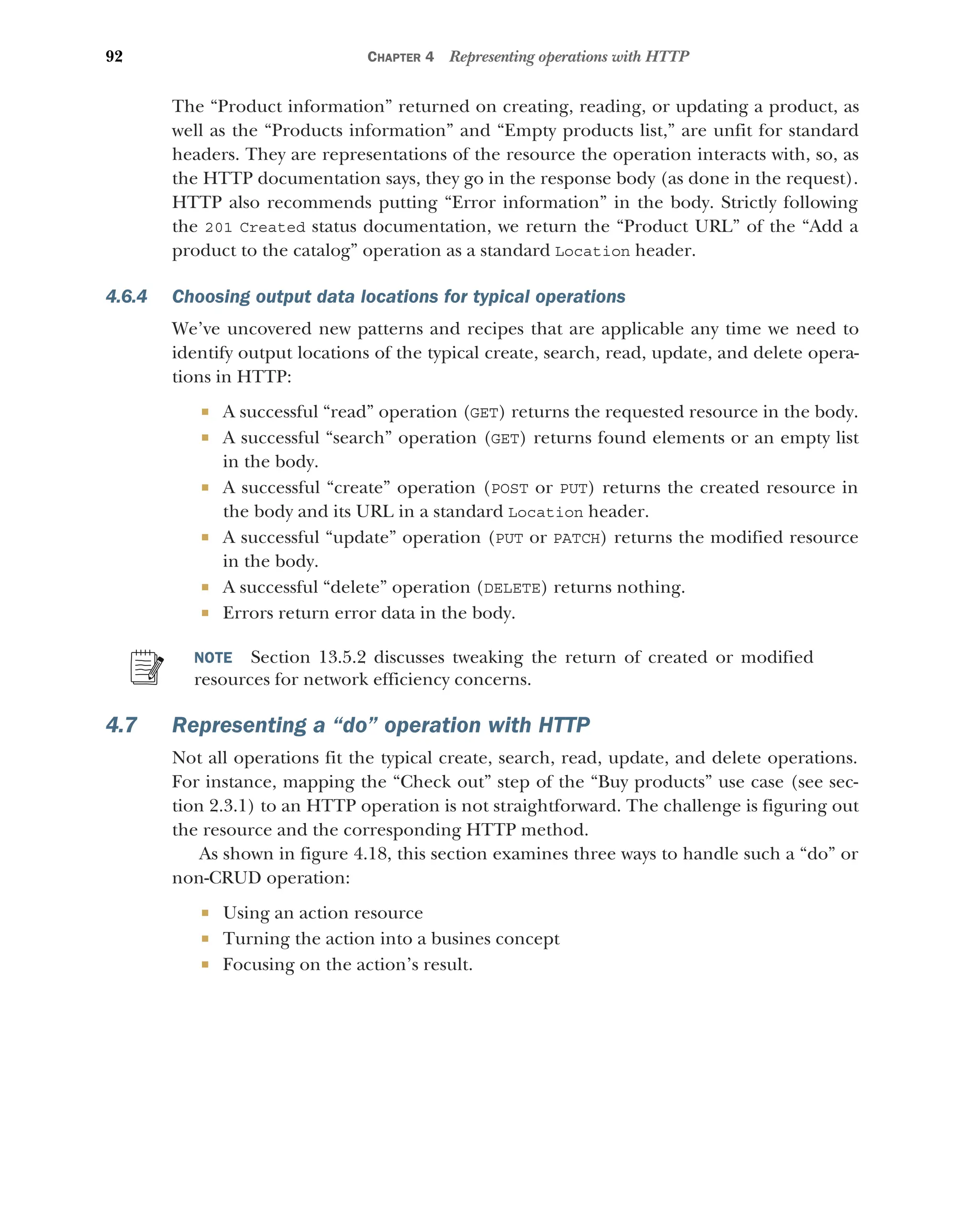 92 CHAPTER 4 Representing operations with HTTP
The “Product information” returned on creating, reading, or updating a product, as
well as the “Products information” and “Empty products list,” are unfit for standard
headers. They are representations of the resource the operation interacts with, so, as
the HTTP documentation says, they go in the response body (as done in the request).
HTTP also recommends putting “Error information” in the body. Strictly following
the 201 Created status documentation, we return the “Product URL” of the “Add a
product to the catalog” operation as a standard Location header.
4.6.4 Choosing output data locations for typical operations
We’ve uncovered new patterns and recipes that are applicable any time we need to
identify output locations of the typical create, search, read, update, and delete opera-
tions in HTTP:
 A successful “read” operation (GET) returns the requested resource in the body.
 A successful “search” operation (GET) returns found elements or an empty list
in the body.
 A successful “create” operation (POST or PUT) returns the created resource in
the body and its URL in a standard Location header.
 A successful “update” operation (PUT or PATCH) returns the modified resource
in the body.
 A successful “delete” operation (DELETE) returns nothing.
 Errors return error data in the body.
NOTE Section 13.5.2 discusses tweaking the return of created or modified
resources for network efficiency concerns.
4.7 Representing a “do” operation with HTTP
Not all operations fit the typical create, search, read, update, and delete operations.
For instance, mapping the “Check out” step of the “Buy products” use case (see sec-
tion 2.3.1) to an HTTP operation is not straightforward. The challenge is figuring out
the resource and the corresponding HTTP method.
As shown in figure 4.18, this section examines three ways to handle such a “do” or
non-CRUD operation:
 Using an action resource
 Turning the action into a busines concept
 Focusing on the action’s result.
 