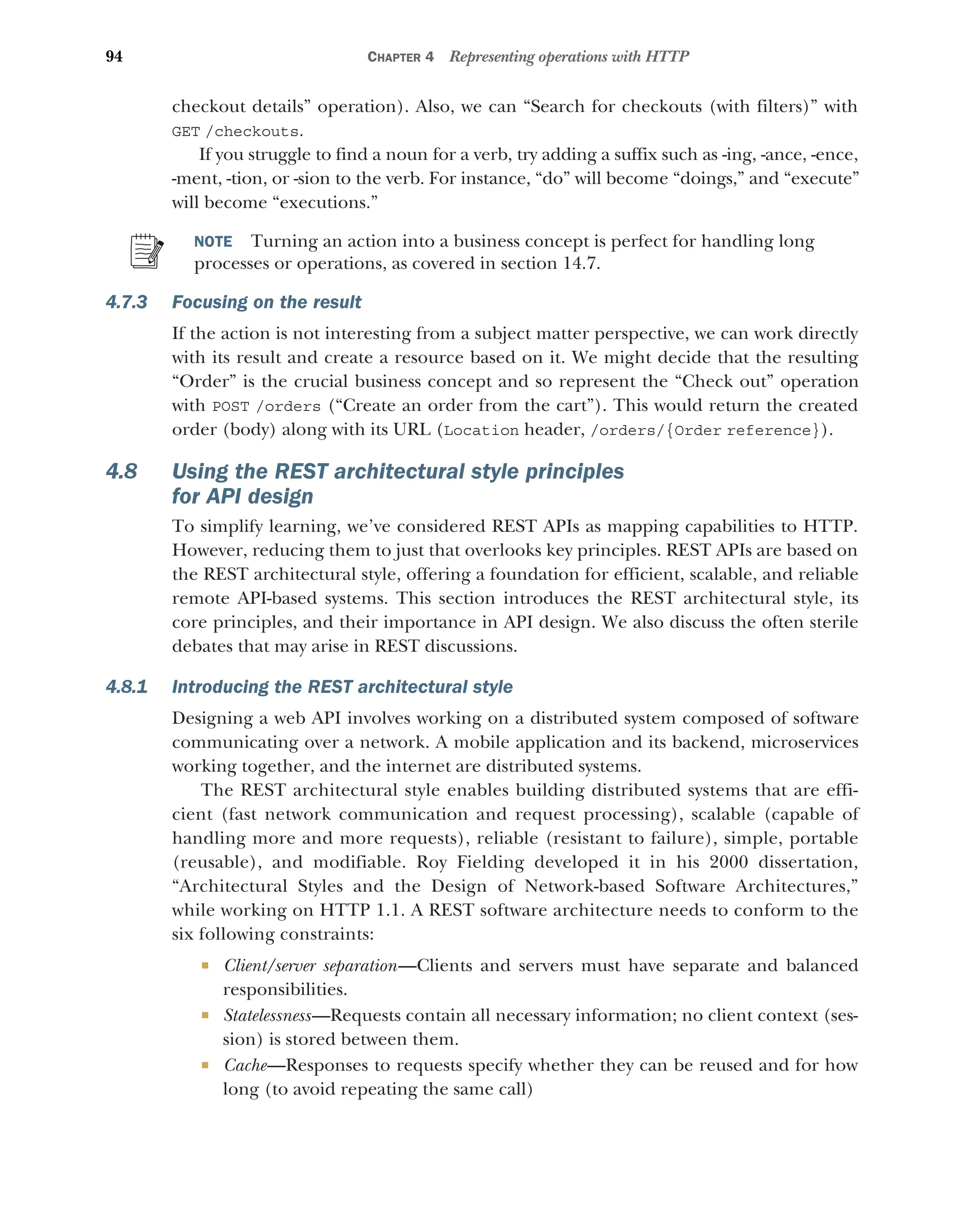 94 CHAPTER 4 Representing operations with HTTP
checkout details” operation). Also, we can “Search for checkouts (with filters)” with
GET /checkouts.
If you struggle to find a noun for a verb, try adding a suffix such as -ing, -ance, -ence,
-ment, -tion, or -sion to the verb. For instance, “do” will become “doings,” and “execute”
will become “executions.”
NOTE Turning an action into a business concept is perfect for handling long
processes or operations, as covered in section 14.7.
4.7.3 Focusing on the result
If the action is not interesting from a subject matter perspective, we can work directly
with its result and create a resource based on it. We might decide that the resulting
“Order” is the crucial business concept and so represent the “Check out” operation
with POST /orders (“Create an order from the cart”). This would return the created
order (body) along with its URL (Location header, /orders/{Order reference}).
4.8 Using the REST architectural style principles
for API design
To simplify learning, we’ve considered REST APIs as mapping capabilities to HTTP.
However, reducing them to just that overlooks key principles. REST APIs are based on
the REST architectural style, offering a foundation for efficient, scalable, and reliable
remote API-based systems. This section introduces the REST architectural style, its
core principles, and their importance in API design. We also discuss the often sterile
debates that may arise in REST discussions.
4.8.1 Introducing the REST architectural style
Designing a web API involves working on a distributed system composed of software
communicating over a network. A mobile application and its backend, microservices
working together, and the internet are distributed systems.
The REST architectural style enables building distributed systems that are effi-
cient (fast network communication and request processing), scalable (capable of
handling more and more requests), reliable (resistant to failure), simple, portable
(reusable), and modifiable. Roy Fielding developed it in his 2000 dissertation,
“Architectural Styles and the Design of Network-based Software Architectures,”
while working on HTTP 1.1. A REST software architecture needs to conform to the
six following constraints:
 Client/server separation—Clients and servers must have separate and balanced
responsibilities.
 Statelessness—Requests contain all necessary information; no client context (ses-
sion) is stored between them.
 Cache—Responses to requests specify whether they can be reused and for how
long (to avoid repeating the same call)
 