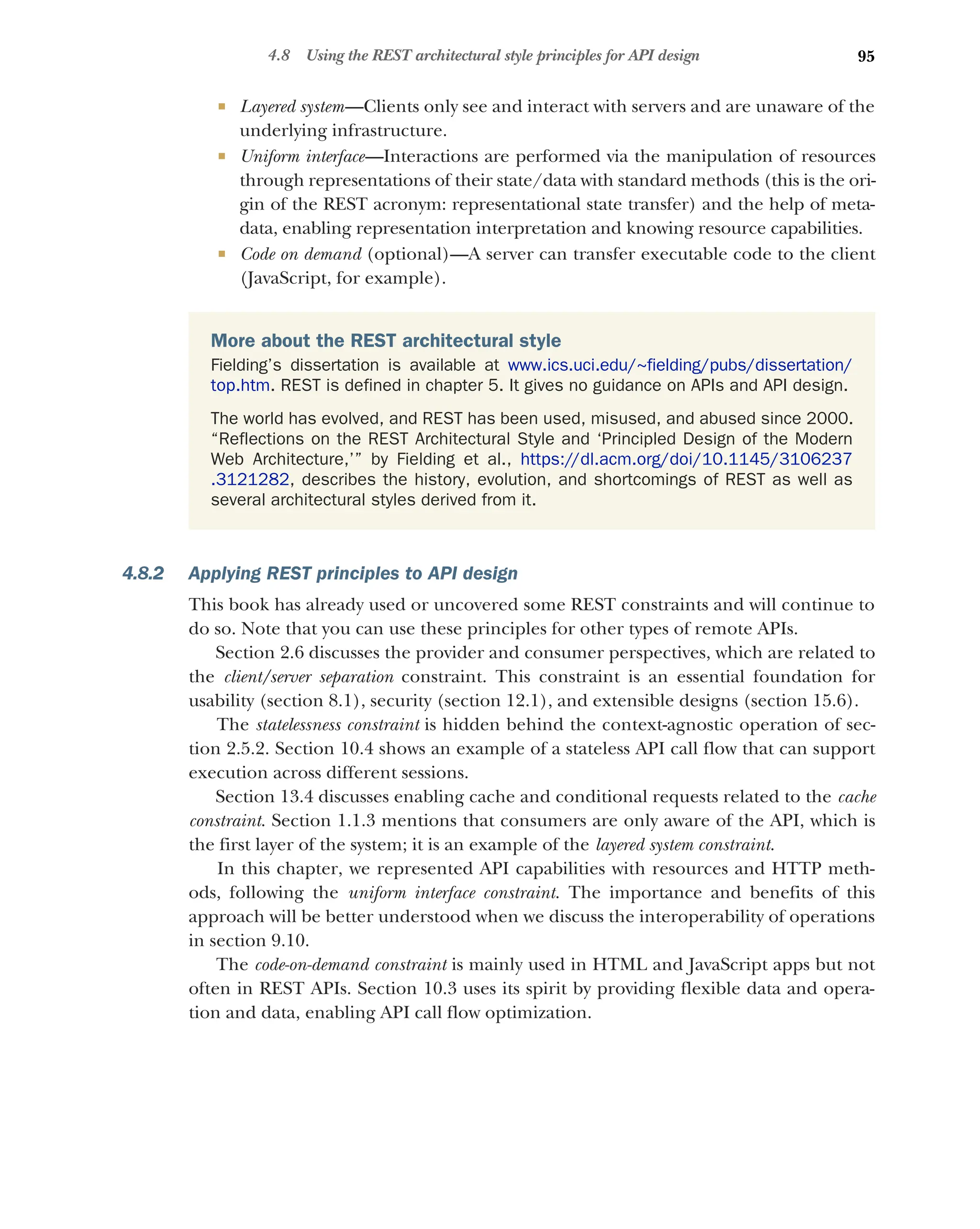 95
4.8 Using the REST architectural style principles for API design
 Layered system—Clients only see and interact with servers and are unaware of the
underlying infrastructure.
 Uniform interface—Interactions are performed via the manipulation of resources
through representations of their state/data with standard methods (this is the ori-
gin of the REST acronym: representational state transfer) and the help of meta-
data, enabling representation interpretation and knowing resource capabilities.
 Code on demand (optional)—A server can transfer executable code to the client
(JavaScript, for example).
4.8.2 Applying REST principles to API design
This book has already used or uncovered some REST constraints and will continue to
do so. Note that you can use these principles for other types of remote APIs.
Section 2.6 discusses the provider and consumer perspectives, which are related to
the client/server separation constraint. This constraint is an essential foundation for
usability (section 8.1), security (section 12.1), and extensible designs (section 15.6).
The statelessness constraint is hidden behind the context-agnostic operation of sec-
tion 2.5.2. Section 10.4 shows an example of a stateless API call flow that can support
execution across different sessions.
Section 13.4 discusses enabling cache and conditional requests related to the cache
constraint. Section 1.1.3 mentions that consumers are only aware of the API, which is
the first layer of the system; it is an example of the layered system constraint.
In this chapter, we represented API capabilities with resources and HTTP meth-
ods, following the uniform interface constraint. The importance and benefits of this
approach will be better understood when we discuss the interoperability of operations
in section 9.10.
The code-on-demand constraint is mainly used in HTML and JavaScript apps but not
often in REST APIs. Section 10.3 uses its spirit by providing flexible data and opera-
tion and data, enabling API call flow optimization.
More about the REST architectural style
Fielding’s dissertation is available at www.ics.uci.edu/~fielding/pubs/dissertation/
top.htm. REST is defined in chapter 5. It gives no guidance on APIs and API design.
The world has evolved, and REST has been used, misused, and abused since 2000.
“Reflections on the REST Architectural Style and ‘Principled Design of the Modern
Web Architecture,’” by Fielding et al., https://dl.acm.org/doi/10.1145/3106237
.3121282, describes the history, evolution, and shortcomings of REST as well as
several architectural styles derived from it.
 