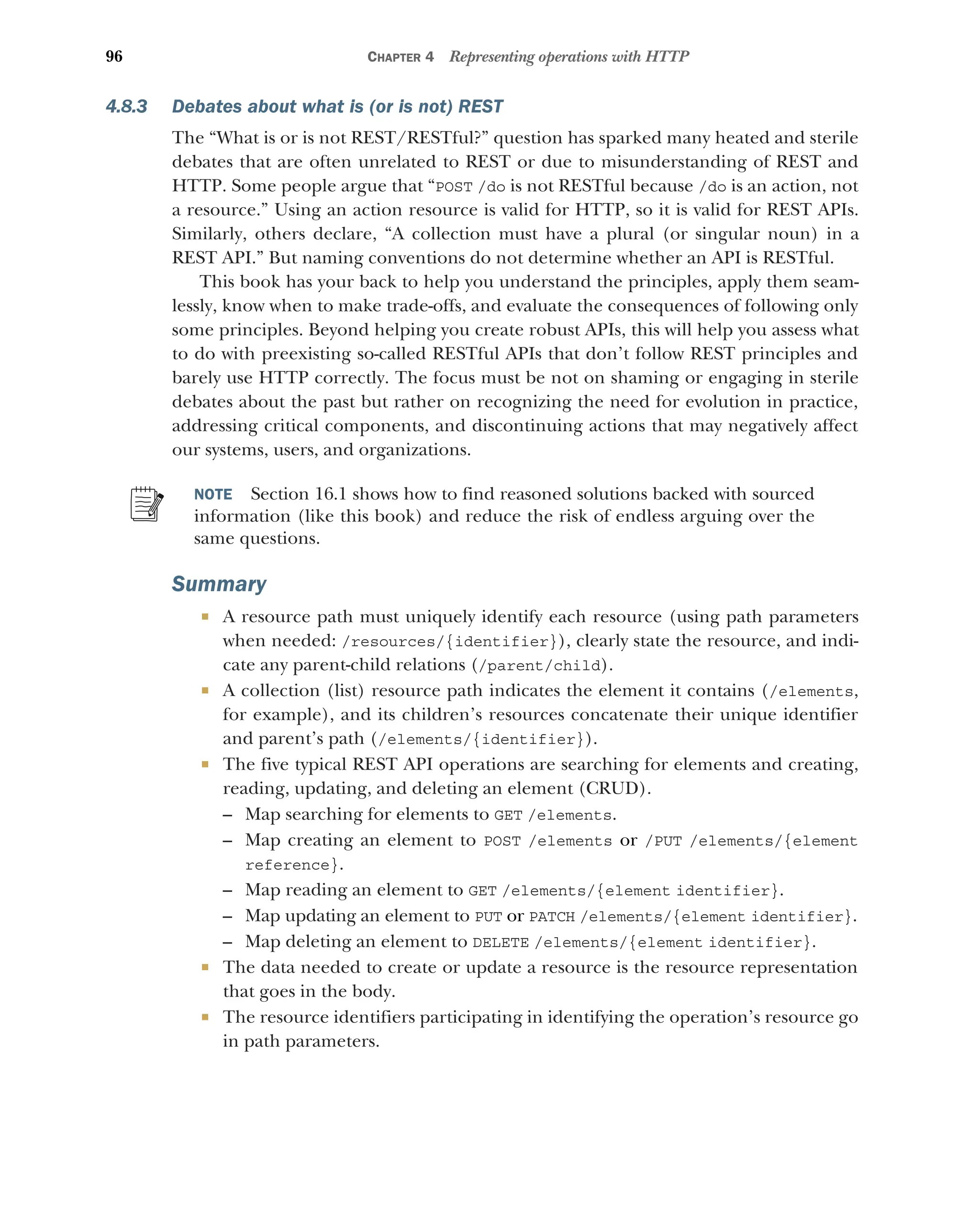 96 CHAPTER 4 Representing operations with HTTP
4.8.3 Debates about what is (or is not) REST
The “What is or is not REST/RESTful?” question has sparked many heated and sterile
debates that are often unrelated to REST or due to misunderstanding of REST and
HTTP. Some people argue that “POST /do is not RESTful because /do is an action, not
a resource.” Using an action resource is valid for HTTP, so it is valid for REST APIs.
Similarly, others declare, “A collection must have a plural (or singular noun) in a
REST API.” But naming conventions do not determine whether an API is RESTful.
This book has your back to help you understand the principles, apply them seam-
lessly, know when to make trade-offs, and evaluate the consequences of following only
some principles. Beyond helping you create robust APIs, this will help you assess what
to do with preexisting so-called RESTful APIs that don’t follow REST principles and
barely use HTTP correctly. The focus must be not on shaming or engaging in sterile
debates about the past but rather on recognizing the need for evolution in practice,
addressing critical components, and discontinuing actions that may negatively affect
our systems, users, and organizations.
NOTE Section 16.1 shows how to find reasoned solutions backed with sourced
information (like this book) and reduce the risk of endless arguing over the
same questions.
Summary
 A resource path must uniquely identify each resource (using path parameters
when needed: /resources/{identifier}), clearly state the resource, and indi-
cate any parent-child relations (/parent/child).
 A collection (list) resource path indicates the element it contains (/elements,
for example), and its children’s resources concatenate their unique identifier
and parent’s path (/elements/{identifier}).
 The five typical REST API operations are searching for elements and creating,
reading, updating, and deleting an element (CRUD).
– Map searching for elements to GET /elements.
– Map creating an element to POST /elements or /PUT /elements/{element
reference}.
– Map reading an element to GET /elements/{element identifier}.
– Map updating an element to PUT or PATCH /elements/{element identifier}.
– Map deleting an element to DELETE /elements/{element identifier}.
 The data needed to create or update a resource is the resource representation
that goes in the body.
 The resource identifiers participating in identifying the operation’s resource go
in path parameters.
 