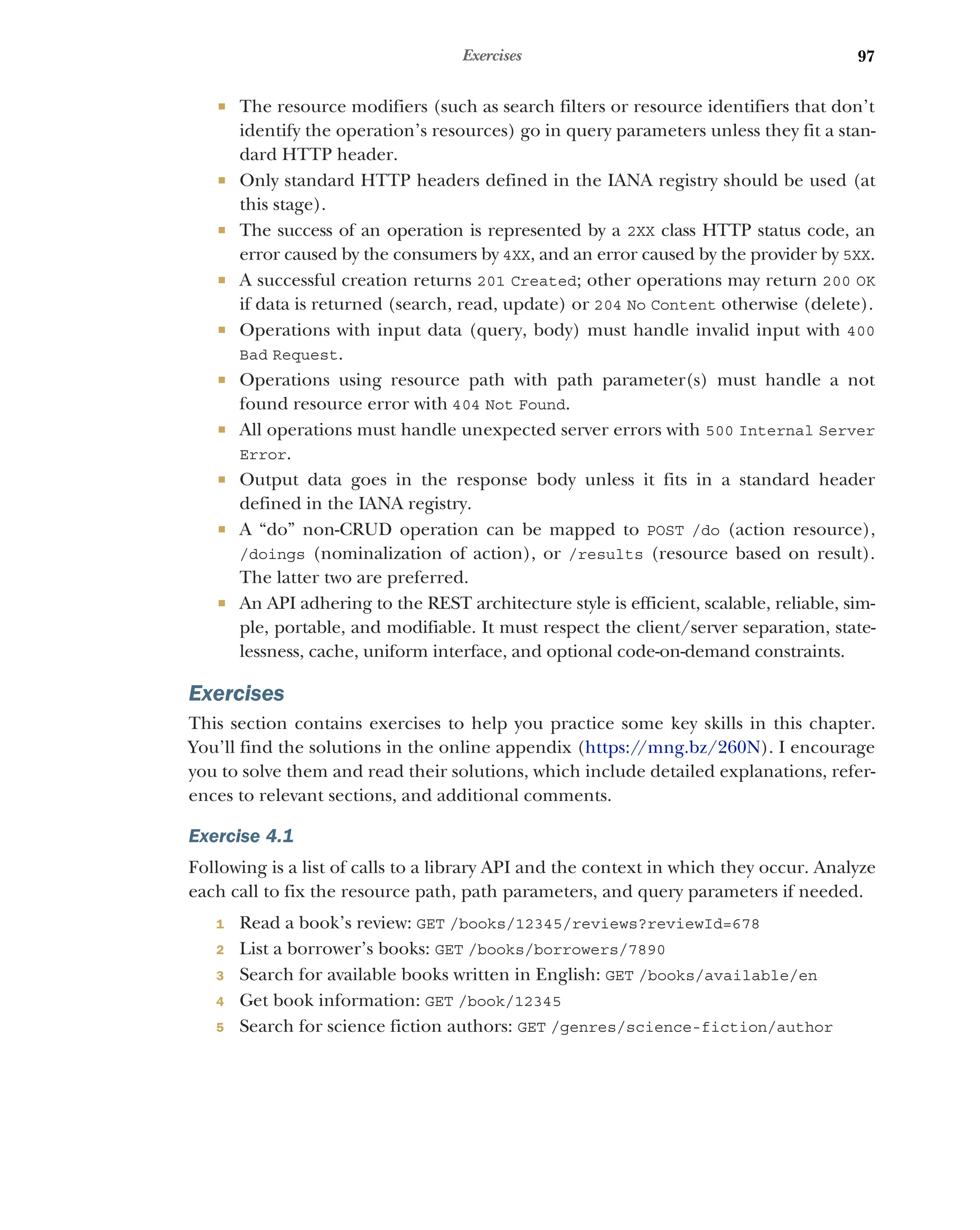 97
Exercises
 The resource modifiers (such as search filters or resource identifiers that don’t
identify the operation’s resources) go in query parameters unless they fit a stan-
dard HTTP header.
 Only standard HTTP headers defined in the IANA registry should be used (at
this stage).
 The success of an operation is represented by a 2XX class HTTP status code, an
error caused by the consumers by 4XX, and an error caused by the provider by 5XX.
 A successful creation returns 201 Created; other operations may return 200 OK
if data is returned (search, read, update) or 204 No Content otherwise (delete).
 Operations with input data (query, body) must handle invalid input with 400
Bad Request.
 Operations using resource path with path parameter(s) must handle a not
found resource error with 404 Not Found.
 All operations must handle unexpected server errors with 500 Internal Server
Error.
 Output data goes in the response body unless it fits in a standard header
defined in the IANA registry.
 A “do” non-CRUD operation can be mapped to POST /do (action resource),
/doings (nominalization of action), or /results (resource based on result).
The latter two are preferred.
 An API adhering to the REST architecture style is efficient, scalable, reliable, sim-
ple, portable, and modifiable. It must respect the client/server separation, state-
lessness, cache, uniform interface, and optional code-on-demand constraints.
Exercises
This section contains exercises to help you practice some key skills in this chapter.
You’ll find the solutions in the online appendix (https:/
/mng.bz/260N). I encourage
you to solve them and read their solutions, which include detailed explanations, refer-
ences to relevant sections, and additional comments.
Exercise 4.1
Following is a list of calls to a library API and the context in which they occur. Analyze
each call to fix the resource path, path parameters, and query parameters if needed.
1 Read a book’s review: GET /books/12345/reviews?reviewId=678
2 List a borrower’s books: GET /books/borrowers/7890
3 Search for available books written in English: GET /books/available/en
4 Get book information: GET /book/12345
5 Search for science fiction authors: GET /genres/science-fiction/author
 