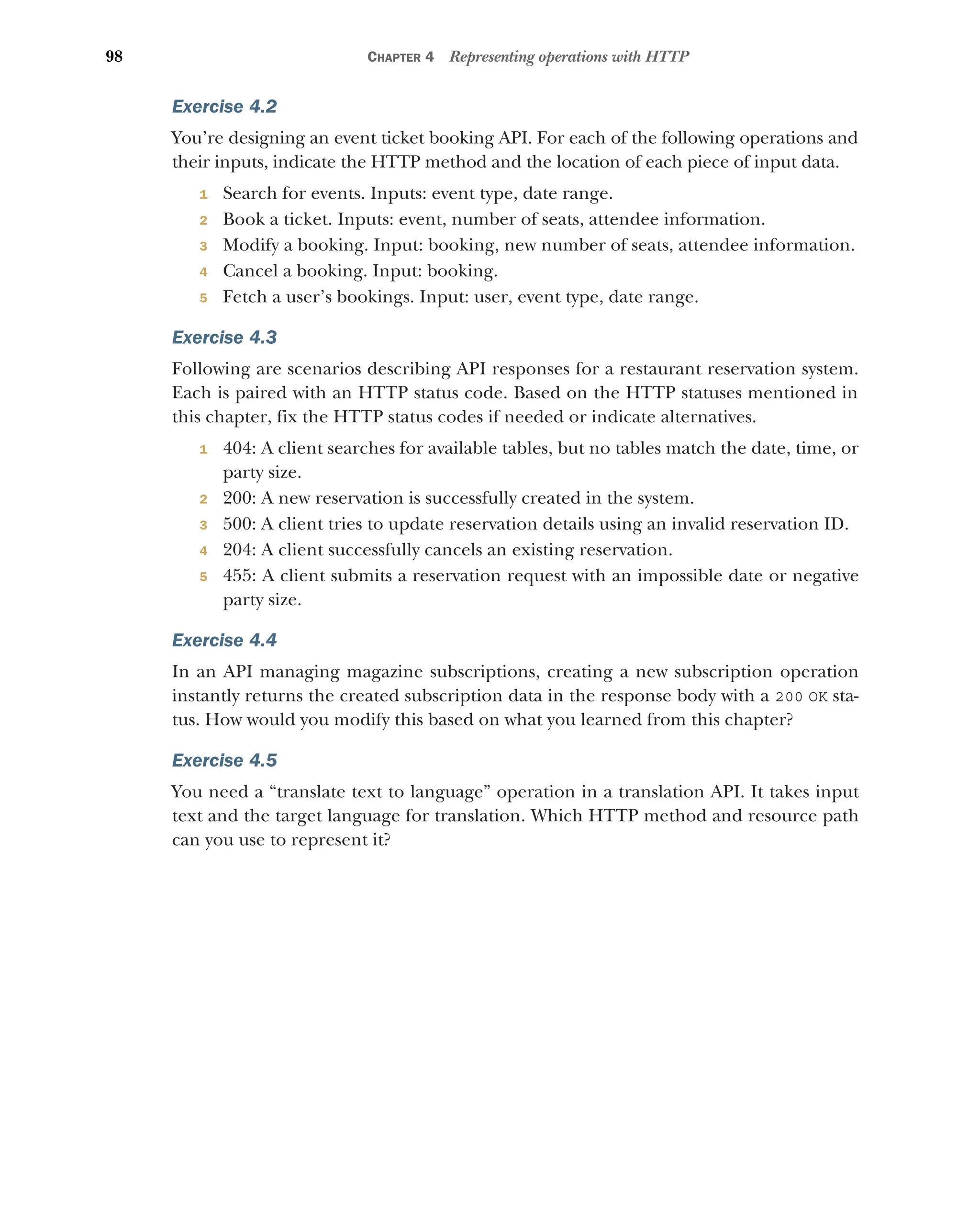98 CHAPTER 4 Representing operations with HTTP
Exercise 4.2
You’re designing an event ticket booking API. For each of the following operations and
their inputs, indicate the HTTP method and the location of each piece of input data.
1 Search for events. Inputs: event type, date range.
2 Book a ticket. Inputs: event, number of seats, attendee information.
3 Modify a booking. Input: booking, new number of seats, attendee information.
4 Cancel a booking. Input: booking.
5 Fetch a user’s bookings. Input: user, event type, date range.
Exercise 4.3
Following are scenarios describing API responses for a restaurant reservation system.
Each is paired with an HTTP status code. Based on the HTTP statuses mentioned in
this chapter, fix the HTTP status codes if needed or indicate alternatives.
1 404: A client searches for available tables, but no tables match the date, time, or
party size.
2 200: A new reservation is successfully created in the system.
3 500: A client tries to update reservation details using an invalid reservation ID.
4 204: A client successfully cancels an existing reservation.
5 455: A client submits a reservation request with an impossible date or negative
party size.
Exercise 4.4
In an API managing magazine subscriptions, creating a new subscription operation
instantly returns the created subscription data in the response body with a 200 OK sta-
tus. How would you modify this based on what you learned from this chapter?
Exercise 4.5
You need a “translate text to language” operation in a translation API. It takes input
text and the target language for translation. Which HTTP method and resource path
can you use to represent it?
 