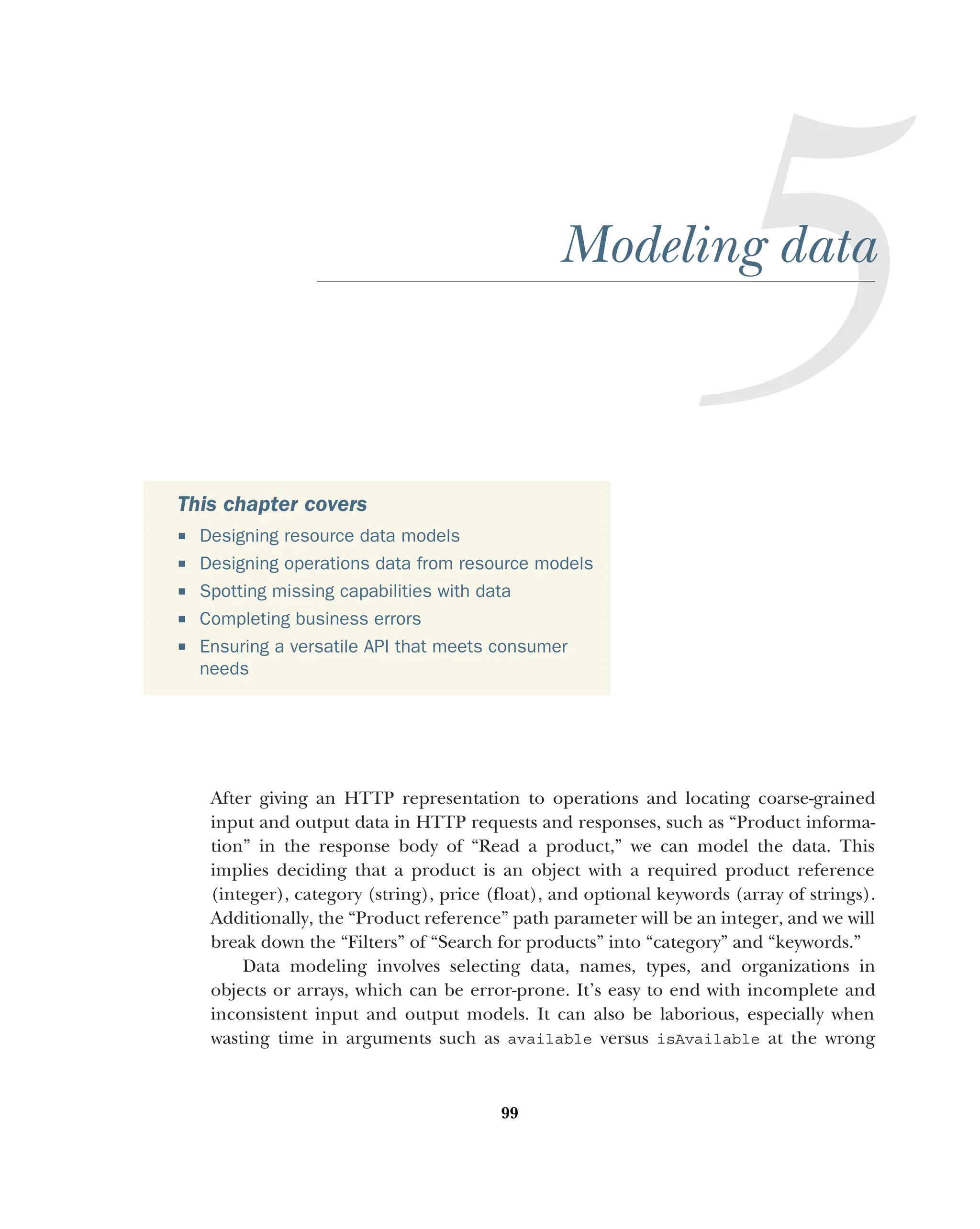 99
Modeling data
After giving an HTTP representation to operations and locating coarse-grained
input and output data in HTTP requests and responses, such as “Product informa-
tion” in the response body of “Read a product,” we can model the data. This
implies deciding that a product is an object with a required product reference
(integer), category (string), price (float), and optional keywords (array of strings).
Additionally, the “Product reference” path parameter will be an integer, and we will
break down the “Filters” of “Search for products” into “category” and “keywords.”
Data modeling involves selecting data, names, types, and organizations in
objects or arrays, which can be error-prone. It’s easy to end with incomplete and
inconsistent input and output models. It can also be laborious, especially when
wasting time in arguments such as available versus isAvailable at the wrong
This chapter covers
 Designing resource data models
 Designing operations data from resource models
 Spotting missing capabilities with data
 Completing business errors
 Ensuring a versatile API that meets consumer
needs
 