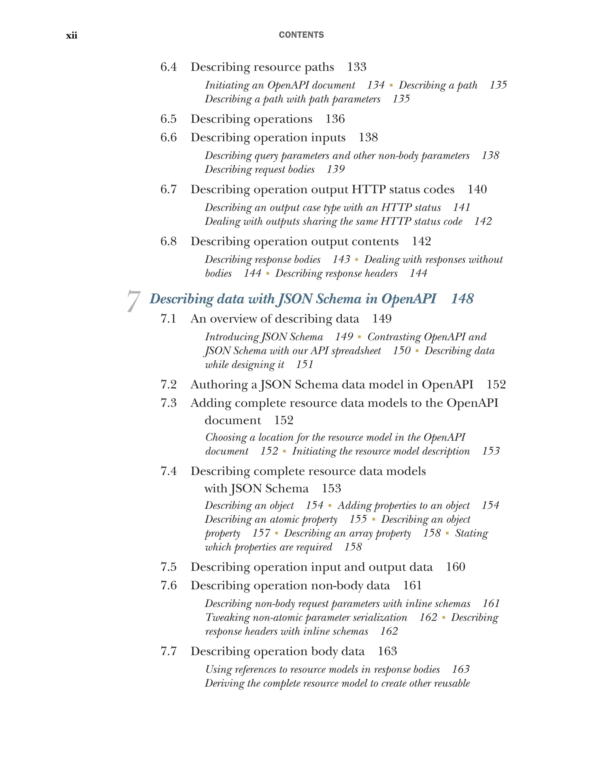 CONTENTS
xii
6.4 Describing resource paths 133
Initiating an OpenAPI document 134 ■
Describing a path 135
Describing a path with path parameters 135
6.5 Describing operations 136
6.6 Describing operation inputs 138
Describing query parameters and other non-body parameters 138
Describing request bodies 139
6.7 Describing operation output HTTP status codes 140
Describing an output case type with an HTTP status 141
Dealing with outputs sharing the same HTTP status code 142
6.8 Describing operation output contents 142
Describing response bodies 143 ■
Dealing with responses without
bodies 144 ■
Describing response headers 144
7 Describing data with JSON Schema in OpenAPI 148
7.1 An overview of describing data 149
Introducing JSON Schema 149 ■
Contrasting OpenAPI and
JSON Schema with our API spreadsheet 150 ■
Describing data
while designing it 151
7.2 Authoring a JSON Schema data model in OpenAPI 152
7.3 Adding complete resource data models to the OpenAPI
document 152
Choosing a location for the resource model in the OpenAPI
document 152 ■
Initiating the resource model description 153
7.4 Describing complete resource data models
with JSON Schema 153
Describing an object 154 ■
Adding properties to an object 154
Describing an atomic property 155 ■
Describing an object
property 157 ■
Describing an array property 158 ■
Stating
which properties are required 158
7.5 Describing operation input and output data 160
7.6 Describing operation non-body data 161
Describing non-body request parameters with inline schemas 161
Tweaking non-atomic parameter serialization 162 ■
Describing
response headers with inline schemas 162
7.7 Describing operation body data 163
Using references to resource models in response bodies 163
Deriving the complete resource model to create other reusable
 