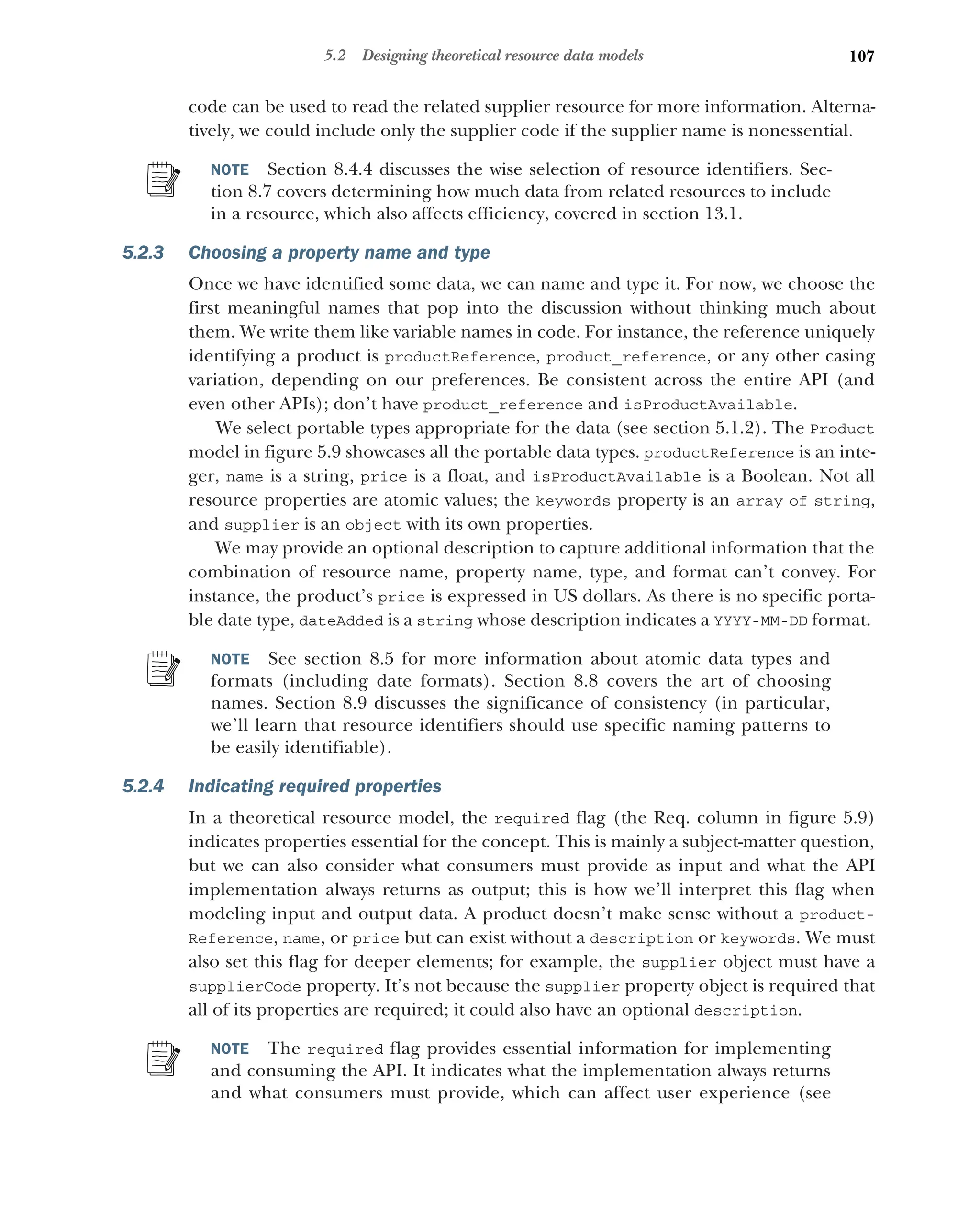 107
5.2 Designing theoretical resource data models
code can be used to read the related supplier resource for more information. Alterna-
tively, we could include only the supplier code if the supplier name is nonessential.
NOTE Section 8.4.4 discusses the wise selection of resource identifiers. Sec-
tion 8.7 covers determining how much data from related resources to include
in a resource, which also affects efficiency, covered in section 13.1.
5.2.3 Choosing a property name and type
Once we have identified some data, we can name and type it. For now, we choose the
first meaningful names that pop into the discussion without thinking much about
them. We write them like variable names in code. For instance, the reference uniquely
identifying a product is productReference, product_reference, or any other casing
variation, depending on our preferences. Be consistent across the entire API (and
even other APIs); don’t have product_reference and isProductAvailable.
We select portable types appropriate for the data (see section 5.1.2). The Product
model in figure 5.9 showcases all the portable data types. productReference is an inte-
ger, name is a string, price is a float, and isProductAvailable is a Boolean. Not all
resource properties are atomic values; the keywords property is an array of string,
and supplier is an object with its own properties.
We may provide an optional description to capture additional information that the
combination of resource name, property name, type, and format can’t convey. For
instance, the product’s price is expressed in US dollars. As there is no specific porta-
ble date type, dateAdded is a string whose description indicates a YYYY-MM-DD format.
NOTE See section 8.5 for more information about atomic data types and
formats (including date formats). Section 8.8 covers the art of choosing
names. Section 8.9 discusses the significance of consistency (in particular,
we’ll learn that resource identifiers should use specific naming patterns to
be easily identifiable).
5.2.4 Indicating required properties
In a theoretical resource model, the required flag (the Req. column in figure 5.9)
indicates properties essential for the concept. This is mainly a subject-matter question,
but we can also consider what consumers must provide as input and what the API
implementation always returns as output; this is how we’ll interpret this flag when
modeling input and output data. A product doesn’t make sense without a product-
Reference, name, or price but can exist without a description or keywords. We must
also set this flag for deeper elements; for example, the supplier object must have a
supplierCode property. It’s not because the supplier property object is required that
all of its properties are required; it could also have an optional description.
NOTE The required flag provides essential information for implementing
and consuming the API. It indicates what the implementation always returns
and what consumers must provide, which can affect user experience (see
 