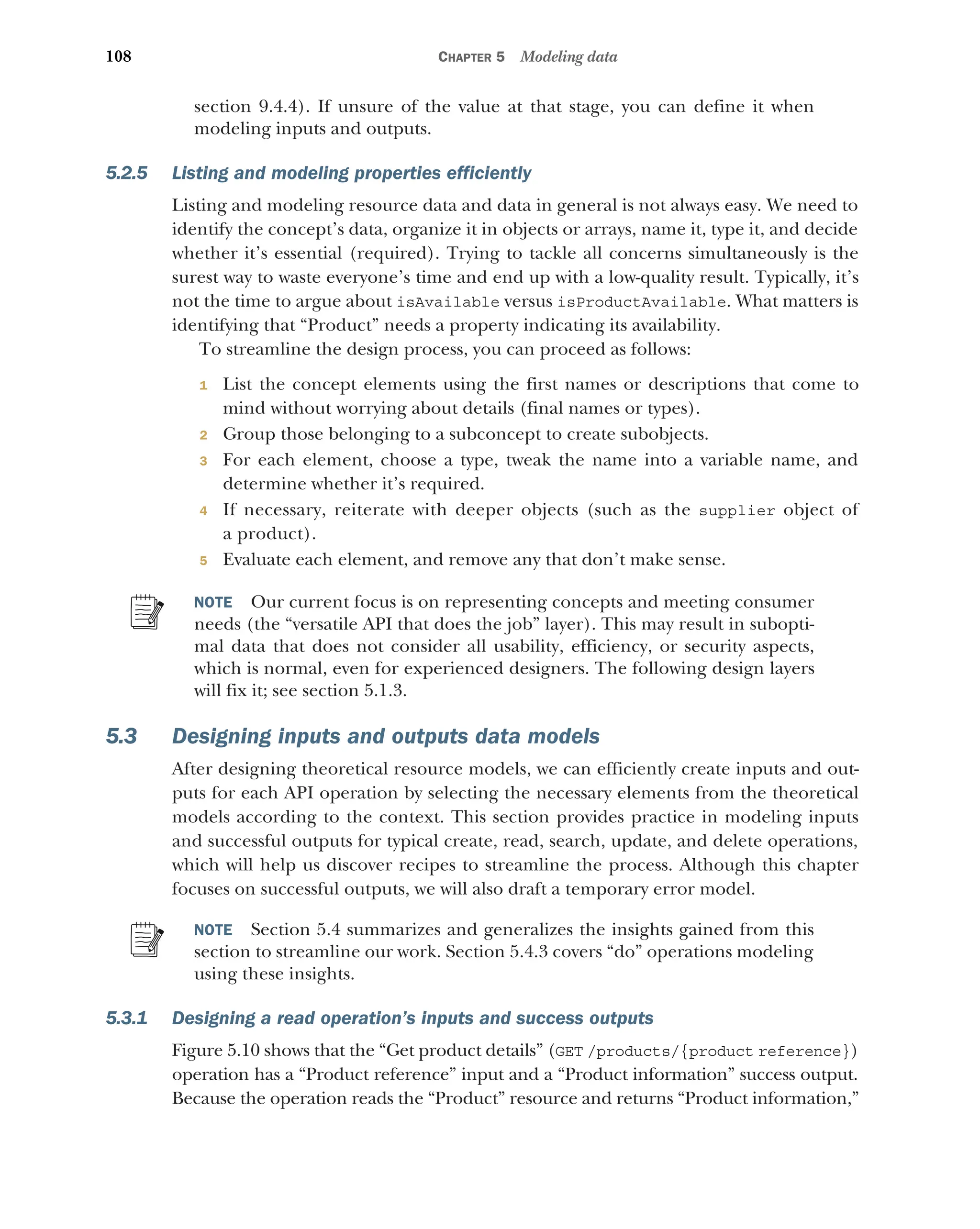 108 CHAPTER 5 Modeling data
section 9.4.4). If unsure of the value at that stage, you can define it when
modeling inputs and outputs.
5.2.5 Listing and modeling properties efficiently
Listing and modeling resource data and data in general is not always easy. We need to
identify the concept’s data, organize it in objects or arrays, name it, type it, and decide
whether it’s essential (required). Trying to tackle all concerns simultaneously is the
surest way to waste everyone’s time and end up with a low-quality result. Typically, it’s
not the time to argue about isAvailable versus isProductAvailable. What matters is
identifying that “Product” needs a property indicating its availability.
To streamline the design process, you can proceed as follows:
1 List the concept elements using the first names or descriptions that come to
mind without worrying about details (final names or types).
2 Group those belonging to a subconcept to create subobjects.
3 For each element, choose a type, tweak the name into a variable name, and
determine whether it’s required.
4 If necessary, reiterate with deeper objects (such as the supplier object of
a product).
5 Evaluate each element, and remove any that don’t make sense.
NOTE Our current focus is on representing concepts and meeting consumer
needs (the “versatile API that does the job” layer). This may result in subopti-
mal data that does not consider all usability, efficiency, or security aspects,
which is normal, even for experienced designers. The following design layers
will fix it; see section 5.1.3.
5.3 Designing inputs and outputs data models
After designing theoretical resource models, we can efficiently create inputs and out-
puts for each API operation by selecting the necessary elements from the theoretical
models according to the context. This section provides practice in modeling inputs
and successful outputs for typical create, read, search, update, and delete operations,
which will help us discover recipes to streamline the process. Although this chapter
focuses on successful outputs, we will also draft a temporary error model.
NOTE Section 5.4 summarizes and generalizes the insights gained from this
section to streamline our work. Section 5.4.3 covers “do” operations modeling
using these insights.
5.3.1 Designing a read operation’s inputs and success outputs
Figure 5.10 shows that the “Get product details” (GET /products/{product reference})
operation has a “Product reference” input and a “Product information” success output.
Because the operation reads the “Product” resource and returns “Product information,”
 