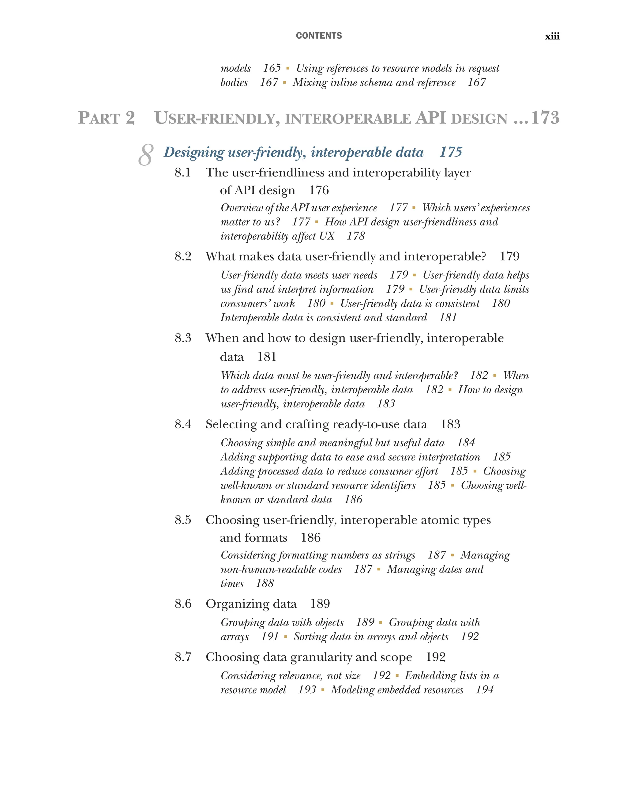 CONTENTS xiii
models 165 ■
Using references to resource models in request
bodies 167 ■
Mixing inline schema and reference 167
PART 2 USER-FRIENDLY, INTEROPERABLE API DESIGN ...173
8 Designing user-friendly, interoperable data 175
8.1 The user-friendliness and interoperability layer
of API design 176
Overview of the API user experience 177 ■
Which users’ experiences
matter to us? 177 ■
How API design user-friendliness and
interoperability affect UX 178
8.2 What makes data user-friendly and interoperable? 179
User-friendly data meets user needs 179 ■
User-friendly data helps
us find and interpret information 179 ■
User-friendly data limits
consumers’ work 180 ■
User-friendly data is consistent 180
Interoperable data is consistent and standard 181
8.3 When and how to design user-friendly, interoperable
data 181
Which data must be user-friendly and interoperable? 182 ■
When
to address user-friendly, interoperable data 182 ■
How to design
user-friendly, interoperable data 183
8.4 Selecting and crafting ready-to-use data 183
Choosing simple and meaningful but useful data 184
Adding supporting data to ease and secure interpretation 185
Adding processed data to reduce consumer effort 185 ■
Choosing
well-known or standard resource identifiers 185 ■
Choosing well-
known or standard data 186
8.5 Choosing user-friendly, interoperable atomic types
and formats 186
Considering formatting numbers as strings 187 ■
Managing
non-human-readable codes 187 ■
Managing dates and
times 188
8.6 Organizing data 189
Grouping data with objects 189 ■
Grouping data with
arrays 191 ■
Sorting data in arrays and objects 192
8.7 Choosing data granularity and scope 192
Considering relevance, not size 192 ■
Embedding lists in a
resource model 193 ■
Modeling embedded resources 194
 