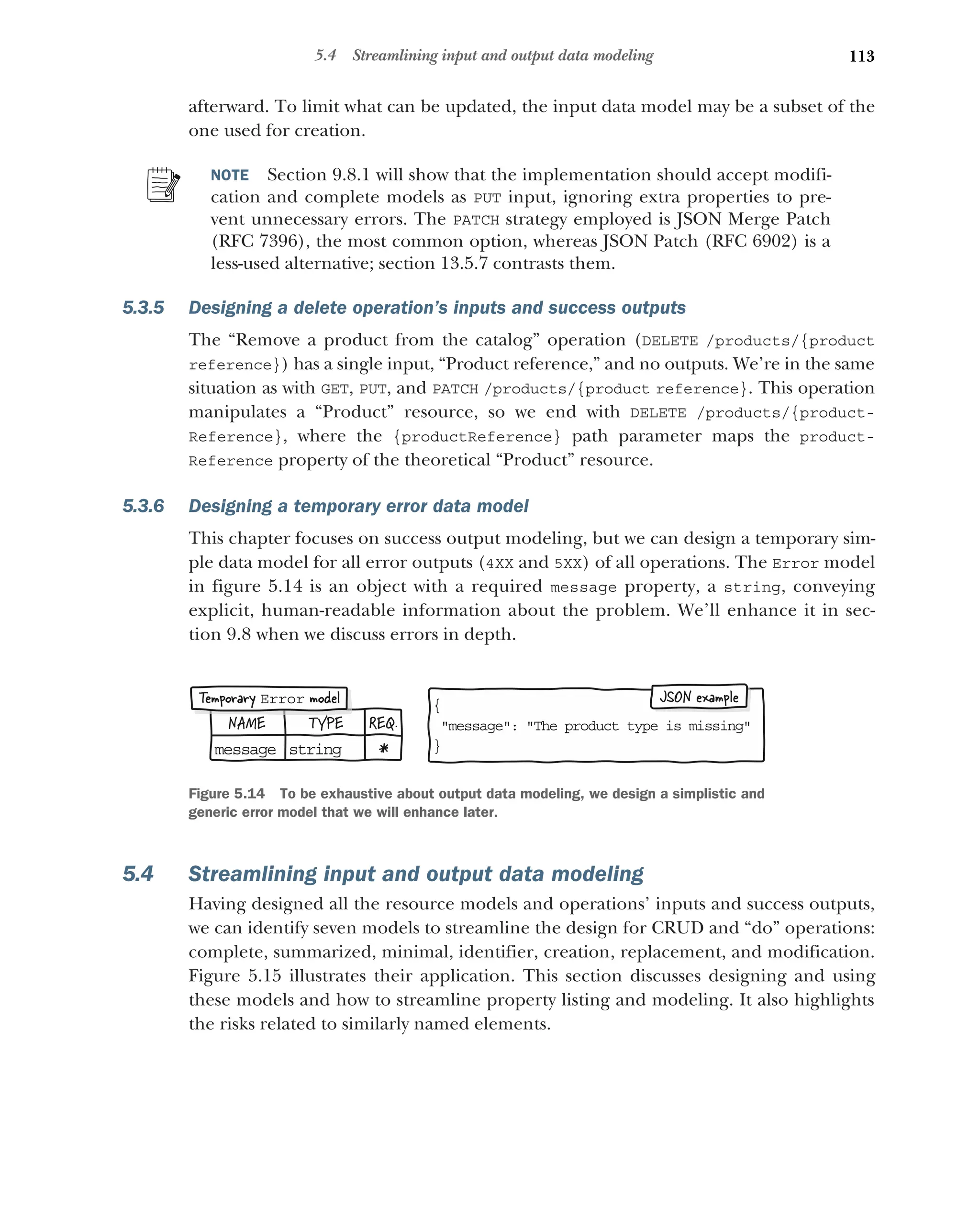 113
5.4 Streamlining input and output data modeling
afterward. To limit what can be updated, the input data model may be a subset of the
one used for creation.
NOTE Section 9.8.1 will show that the implementation should accept modifi-
cation and complete models as PUT input, ignoring extra properties to pre-
vent unnecessary errors. The PATCH strategy employed is JSON Merge Patch
(RFC 7396), the most common option, whereas JSON Patch (RFC 6902) is a
less-used alternative; section 13.5.7 contrasts them.
5.3.5 Designing a delete operation’s inputs and success outputs
The “Remove a product from the catalog” operation (DELETE /products/{product
reference}) has a single input, “Product reference,” and no outputs. We’re in the same
situation as with GET, PUT, and PATCH /products/{product reference}. This operation
manipulates a “Product” resource, so we end with DELETE /products/{product-
Reference}, where the {productReference} path parameter maps the product-
Reference property of the theoretical “Product” resource.
5.3.6 Designing a temporary error data model
This chapter focuses on success output modeling, but we can design a temporary sim-
ple data model for all error outputs (4XX and 5XX) of all operations. The Error model
in figure 5.14 is an object with a required message property, a string, conveying
explicit, human-readable information about the problem. We’ll enhance it in sec-
tion 9.8 when we discuss errors in depth.
5.4 Streamlining input and output data modeling
Having designed all the resource models and operations’ inputs and success outputs,
we can identify seven models to streamline the design for CRUD and “do” operations:
complete, summarized, minimal, identifier, creation, replacement, and modification.
Figure 5.15 illustrates their application. This section discusses designing and using
these models and how to streamline property listing and modeling. It also highlights
the risks related to similarly named elements.
NAME TYPE REQ.
me sage
s st ing
r *
{
m ssage: The product type is missing
e
}
JSON example
Temporary model
Error
Figure 5.14 To be exhaustive about output data modeling, we design a simplistic and
generic error model that we will enhance later.
 