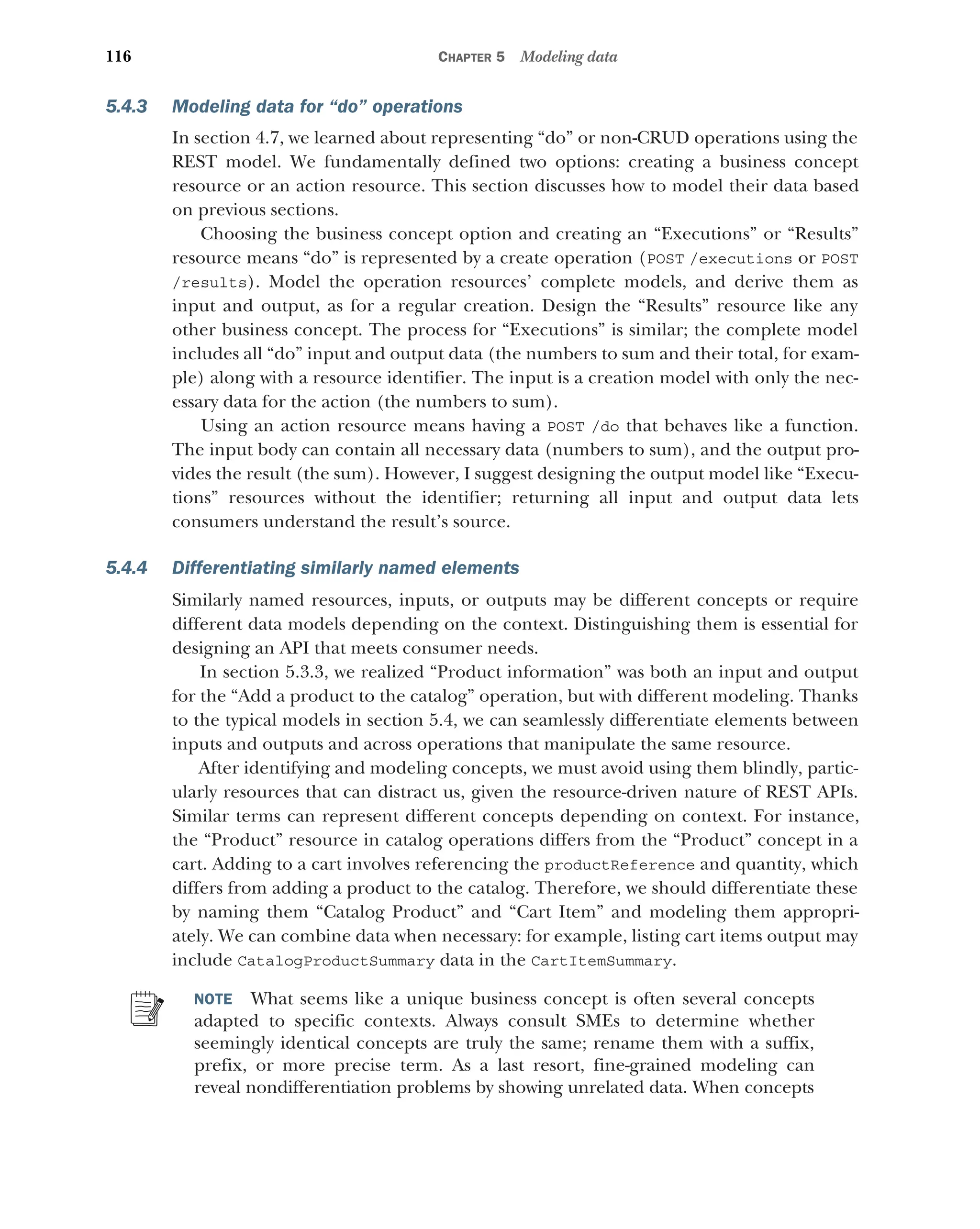 116 CHAPTER 5 Modeling data
5.4.3 Modeling data for “do” operations
In section 4.7, we learned about representing “do” or non-CRUD operations using the
REST model. We fundamentally defined two options: creating a business concept
resource or an action resource. This section discusses how to model their data based
on previous sections.
Choosing the business concept option and creating an “Executions” or “Results”
resource means “do” is represented by a create operation (POST /executions or POST
/results). Model the operation resources’ complete models, and derive them as
input and output, as for a regular creation. Design the “Results” resource like any
other business concept. The process for “Executions” is similar; the complete model
includes all “do” input and output data (the numbers to sum and their total, for exam-
ple) along with a resource identifier. The input is a creation model with only the nec-
essary data for the action (the numbers to sum).
Using an action resource means having a POST /do that behaves like a function.
The input body can contain all necessary data (numbers to sum), and the output pro-
vides the result (the sum). However, I suggest designing the output model like “Execu-
tions” resources without the identifier; returning all input and output data lets
consumers understand the result’s source.
5.4.4 Differentiating similarly named elements
Similarly named resources, inputs, or outputs may be different concepts or require
different data models depending on the context. Distinguishing them is essential for
designing an API that meets consumer needs.
In section 5.3.3, we realized “Product information” was both an input and output
for the “Add a product to the catalog” operation, but with different modeling. Thanks
to the typical models in section 5.4, we can seamlessly differentiate elements between
inputs and outputs and across operations that manipulate the same resource.
After identifying and modeling concepts, we must avoid using them blindly, partic-
ularly resources that can distract us, given the resource-driven nature of REST APIs.
Similar terms can represent different concepts depending on context. For instance,
the “Product” resource in catalog operations differs from the “Product” concept in a
cart. Adding to a cart involves referencing the productReference and quantity, which
differs from adding a product to the catalog. Therefore, we should differentiate these
by naming them “Catalog Product” and “Cart Item” and modeling them appropri-
ately. We can combine data when necessary: for example, listing cart items output may
include CatalogProductSummary data in the CartItemSummary.
NOTE What seems like a unique business concept is often several concepts
adapted to specific contexts. Always consult SMEs to determine whether
seemingly identical concepts are truly the same; rename them with a suffix,
prefix, or more precise term. As a last resort, fine-grained modeling can
reveal nondifferentiation problems by showing unrelated data. When concepts
 