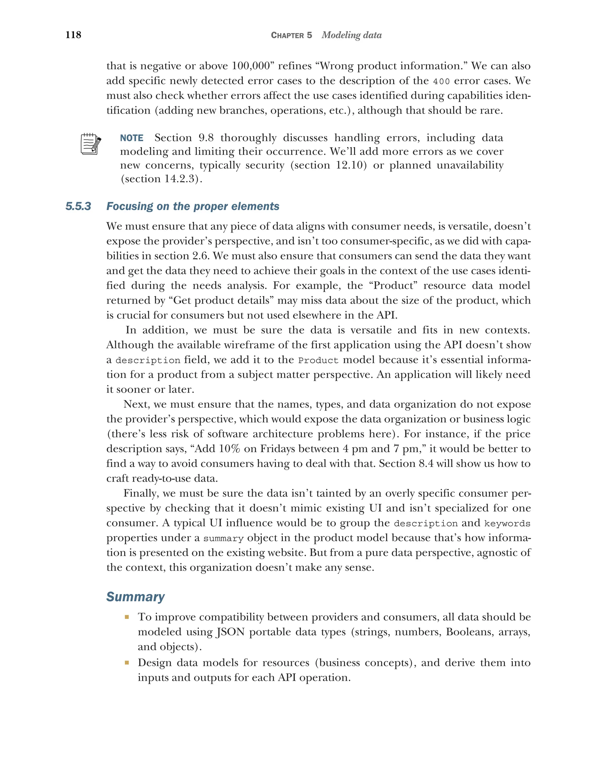 118 CHAPTER 5 Modeling data
that is negative or above 100,000” refines “Wrong product information.” We can also
add specific newly detected error cases to the description of the 400 error cases. We
must also check whether errors affect the use cases identified during capabilities iden-
tification (adding new branches, operations, etc.), although that should be rare.
NOTE Section 9.8 thoroughly discusses handling errors, including data
modeling and limiting their occurrence. We’ll add more errors as we cover
new concerns, typically security (section 12.10) or planned unavailability
(section 14.2.3).
5.5.3 Focusing on the proper elements
We must ensure that any piece of data aligns with consumer needs, is versatile, doesn’t
expose the provider’s perspective, and isn’t too consumer-specific, as we did with capa-
bilities in section 2.6. We must also ensure that consumers can send the data they want
and get the data they need to achieve their goals in the context of the use cases identi-
fied during the needs analysis. For example, the “Product” resource data model
returned by “Get product details” may miss data about the size of the product, which
is crucial for consumers but not used elsewhere in the API.
In addition, we must be sure the data is versatile and fits in new contexts.
Although the available wireframe of the first application using the API doesn’t show
a description field, we add it to the Product model because it’s essential informa-
tion for a product from a subject matter perspective. An application will likely need
it sooner or later.
Next, we must ensure that the names, types, and data organization do not expose
the provider’s perspective, which would expose the data organization or business logic
(there’s less risk of software architecture problems here). For instance, if the price
description says, “Add 10% on Fridays between 4 pm and 7 pm,” it would be better to
find a way to avoid consumers having to deal with that. Section 8.4 will show us how to
craft ready-to-use data.
Finally, we must be sure the data isn’t tainted by an overly specific consumer per-
spective by checking that it doesn’t mimic existing UI and isn’t specialized for one
consumer. A typical UI influence would be to group the description and keywords
properties under a summary object in the product model because that’s how informa-
tion is presented on the existing website. But from a pure data perspective, agnostic of
the context, this organization doesn’t make any sense.
Summary
 To improve compatibility between providers and consumers, all data should be
modeled using JSON portable data types (strings, numbers, Booleans, arrays,
and objects).
 Design data models for resources (business concepts), and derive them into
inputs and outputs for each API operation.
 