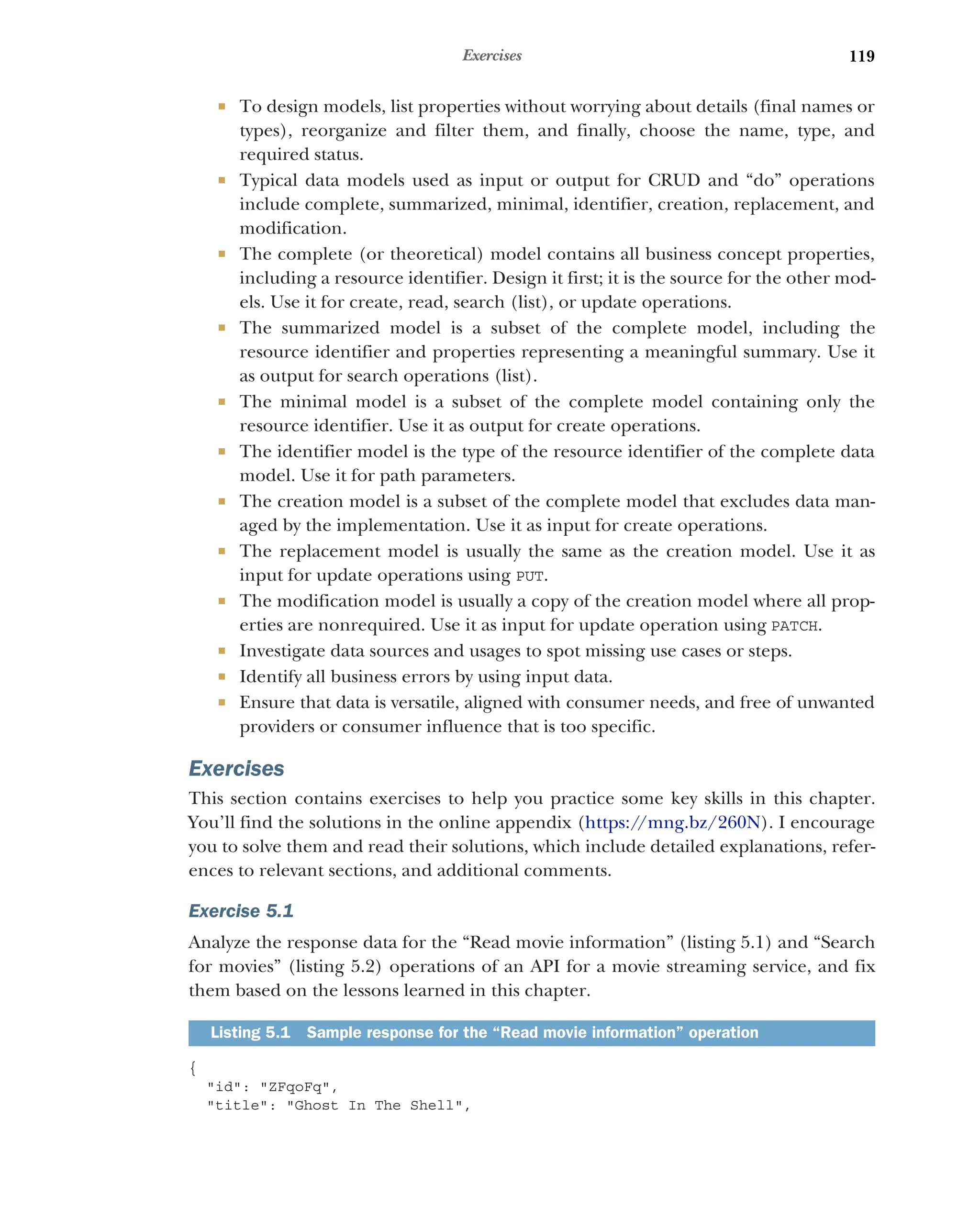 119
Exercises
 To design models, list properties without worrying about details (final names or
types), reorganize and filter them, and finally, choose the name, type, and
required status.
 Typical data models used as input or output for CRUD and “do” operations
include complete, summarized, minimal, identifier, creation, replacement, and
modification.
 The complete (or theoretical) model contains all business concept properties,
including a resource identifier. Design it first; it is the source for the other mod-
els. Use it for create, read, search (list), or update operations.
 The summarized model is a subset of the complete model, including the
resource identifier and properties representing a meaningful summary. Use it
as output for search operations (list).
 The minimal model is a subset of the complete model containing only the
resource identifier. Use it as output for create operations.
 The identifier model is the type of the resource identifier of the complete data
model. Use it for path parameters.
 The creation model is a subset of the complete model that excludes data man-
aged by the implementation. Use it as input for create operations.
 The replacement model is usually the same as the creation model. Use it as
input for update operations using PUT.
 The modification model is usually a copy of the creation model where all prop-
erties are nonrequired. Use it as input for update operation using PATCH.
 Investigate data sources and usages to spot missing use cases or steps.
 Identify all business errors by using input data.
 Ensure that data is versatile, aligned with consumer needs, and free of unwanted
providers or consumer influence that is too specific.
Exercises
This section contains exercises to help you practice some key skills in this chapter.
You’ll find the solutions in the online appendix (https:/
/mng.bz/260N). I encourage
you to solve them and read their solutions, which include detailed explanations, refer-
ences to relevant sections, and additional comments.
Exercise 5.1
Analyze the response data for the “Read movie information” (listing 5.1) and “Search
for movies” (listing 5.2) operations of an API for a movie streaming service, and fix
them based on the lessons learned in this chapter.
{
id: ZFqoFq,
title: Ghost In The Shell,
Listing 5.1 Sample response for the “Read movie information” operation
 