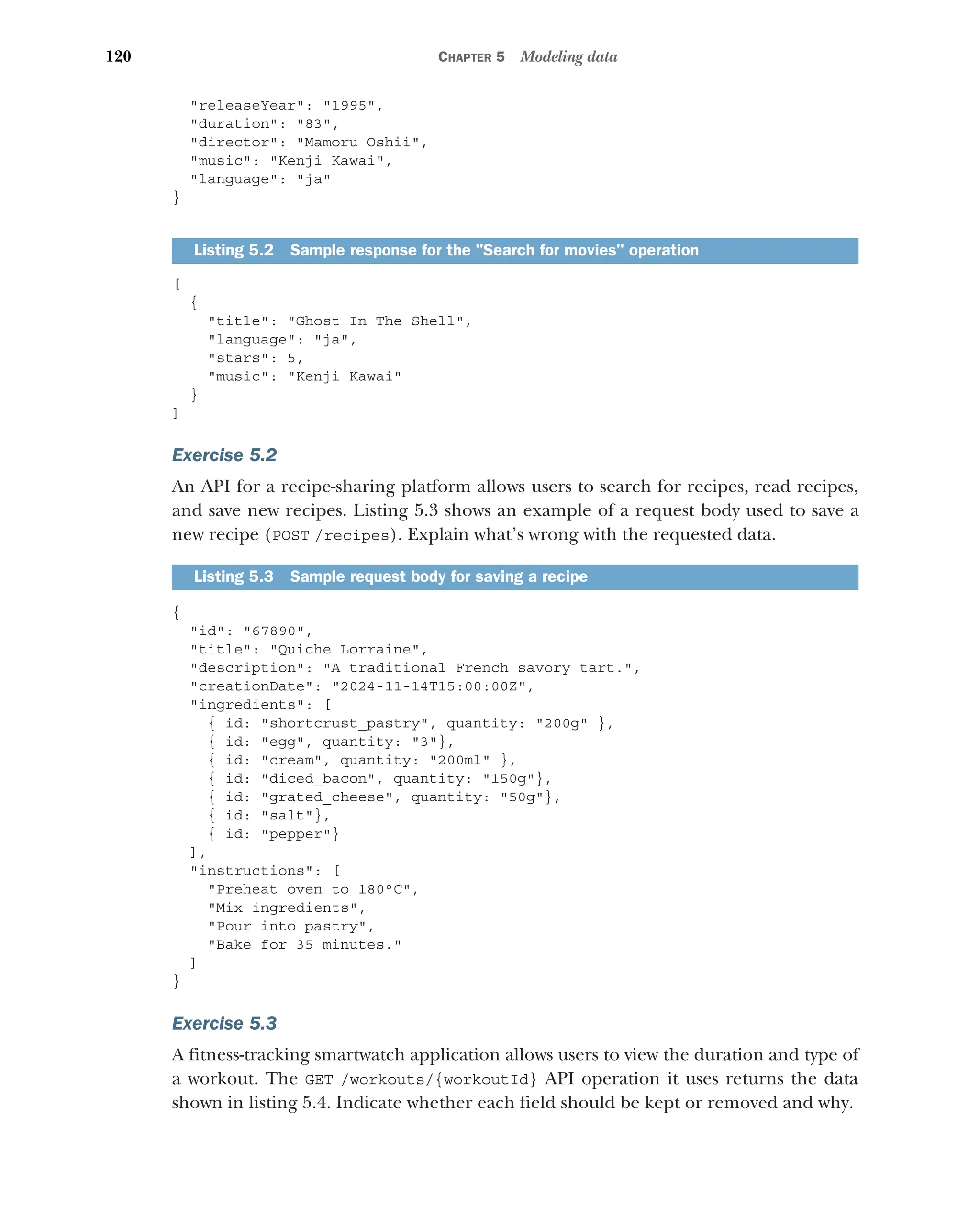120 CHAPTER 5 Modeling data
releaseYear: 1995,
duration: 83,
director: Mamoru Oshii,
music: Kenji Kawai,
language: ja
}
[
{
title: Ghost In The Shell,
language: ja,
stars: 5,
music: Kenji Kawai
}
]
Exercise 5.2
An API for a recipe-sharing platform allows users to search for recipes, read recipes,
and save new recipes. Listing 5.3 shows an example of a request body used to save a
new recipe (POST /recipes). Explain what’s wrong with the requested data.
{
id: 67890,
title: Quiche Lorraine,
description: A traditional French savory tart.,
creationDate: 2024-11-14T15:00:00Z,
ingredients: [
{ id: shortcrust_pastry, quantity: 200g },
{ id: egg, quantity: 3},
{ id: cream, quantity: 200ml },
{ id: diced_bacon, quantity: 150g},
{ id: grated_cheese, quantity: 50g},
{ id: salt},
{ id: pepper}
],
instructions: [
Preheat oven to 180°C,
Mix ingredients,
Pour into pastry,
Bake for 35 minutes.
]
}
Exercise 5.3
A fitness-tracking smartwatch application allows users to view the duration and type of
a workout. The GET /workouts/{workoutId} API operation it uses returns the data
shown in listing 5.4. Indicate whether each field should be kept or removed and why.
Listing 5.2 Sample response for the Search for movies operation
Listing 5.3 Sample request body for saving a recipe
 