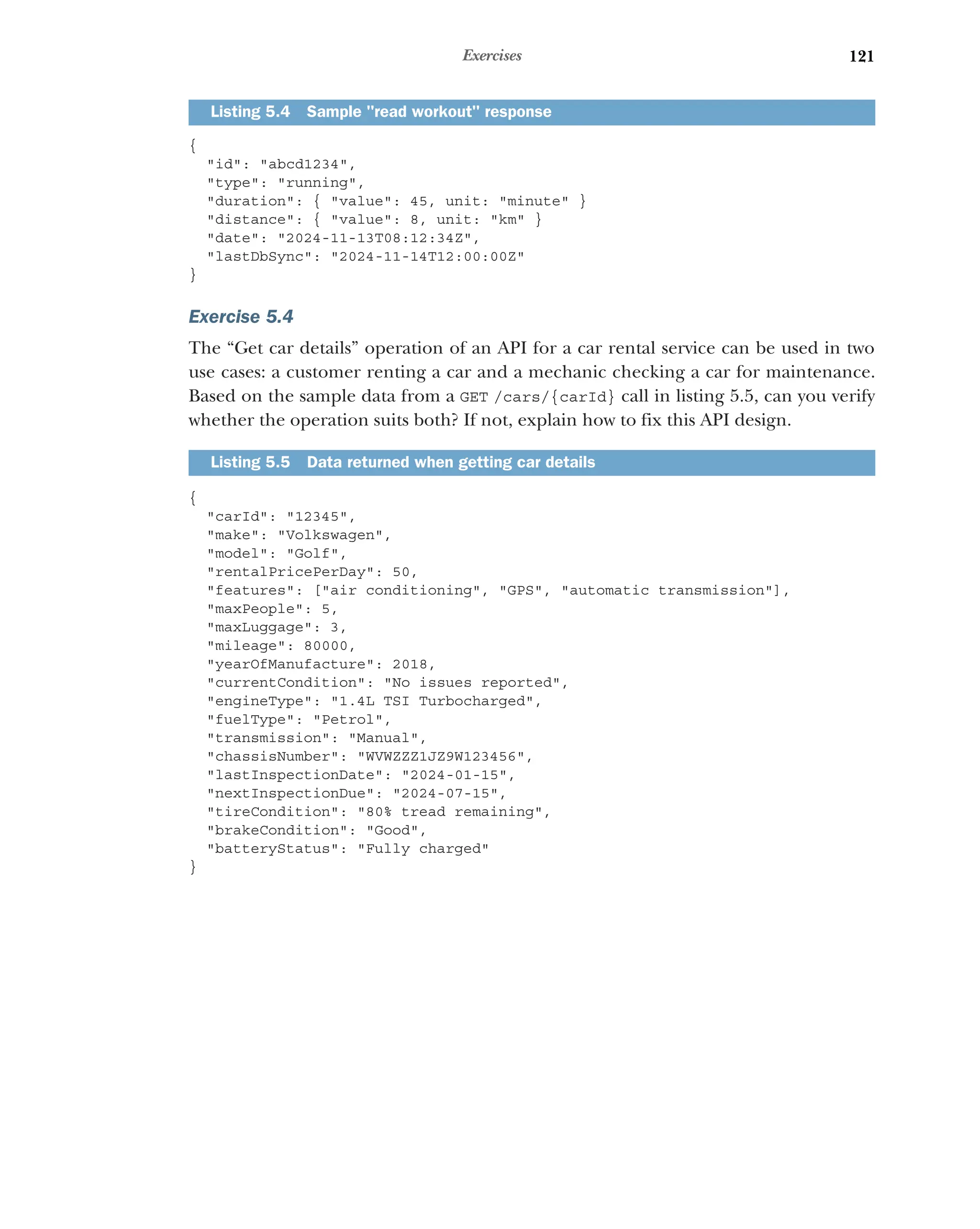 121
Exercises
{
id: abcd1234,
type: running,
duration: { value: 45, unit: minute }
distance: { value: 8, unit: km }
date: 2024-11-13T08:12:34Z,
lastDbSync: 2024-11-14T12:00:00Z
}
Exercise 5.4
The “Get car details” operation of an API for a car rental service can be used in two
use cases: a customer renting a car and a mechanic checking a car for maintenance.
Based on the sample data from a GET /cars/{carId} call in listing 5.5, can you verify
whether the operation suits both? If not, explain how to fix this API design.
{
carId: 12345,
make: Volkswagen,
model: Golf,
rentalPricePerDay: 50,
features: [air conditioning, GPS, automatic transmission],
maxPeople: 5,
maxLuggage: 3,
mileage: 80000,
yearOfManufacture: 2018,
currentCondition: No issues reported,
engineType: 1.4L TSI Turbocharged,
fuelType: Petrol,
transmission: Manual,
chassisNumber: WVWZZZ1JZ9W123456,
lastInspectionDate: 2024-01-15,
nextInspectionDue: 2024-07-15,
tireCondition: 80% tread remaining,
brakeCondition: Good,
batteryStatus: Fully charged
}
Listing 5.4 Sample read workout response
Listing 5.5 Data returned when getting car details
 