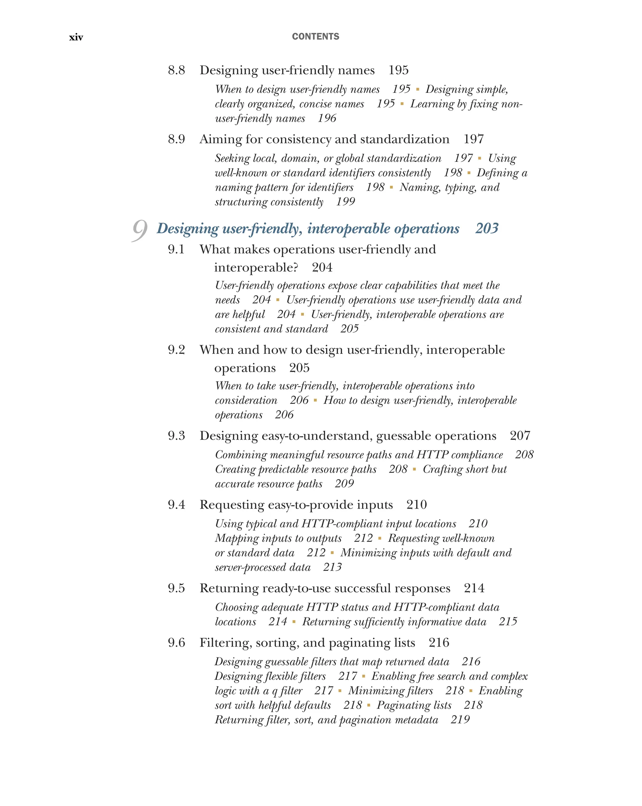 CONTENTS
xiv
8.8 Designing user-friendly names 195
When to design user-friendly names 195 ■
Designing simple,
clearly organized, concise names 195 ■
Learning by fixing non-
user-friendly names 196
8.9 Aiming for consistency and standardization 197
Seeking local, domain, or global standardization 197 ■
Using
well-known or standard identifiers consistently 198 ■
Defining a
naming pattern for identifiers 198 ■
Naming, typing, and
structuring consistently 199
9 Designing user-friendly, interoperable operations 203
9.1 What makes operations user-friendly and
interoperable? 204
User-friendly operations expose clear capabilities that meet the
needs 204 ■
User-friendly operations use user-friendly data and
are helpful 204 ■
User-friendly, interoperable operations are
consistent and standard 205
9.2 When and how to design user-friendly, interoperable
operations 205
When to take user-friendly, interoperable operations into
consideration 206 ■
How to design user-friendly, interoperable
operations 206
9.3 Designing easy-to-understand, guessable operations 207
Combining meaningful resource paths and HTTP compliance 208
Creating predictable resource paths 208 ■
Crafting short but
accurate resource paths 209
9.4 Requesting easy-to-provide inputs 210
Using typical and HTTP-compliant input locations 210
Mapping inputs to outputs 212 ■
Requesting well-known
or standard data 212 ■
Minimizing inputs with default and
server-processed data 213
9.5 Returning ready-to-use successful responses 214
Choosing adequate HTTP status and HTTP-compliant data
locations 214 ■
Returning sufficiently informative data 215
9.6 Filtering, sorting, and paginating lists 216
Designing guessable filters that map returned data 216
Designing flexible filters 217 ■
Enabling free search and complex
logic with a q filter 217 ■
Minimizing filters 218 ■
Enabling
sort with helpful defaults 218 ■
Paginating lists 218
Returning filter, sort, and pagination metadata 219
 