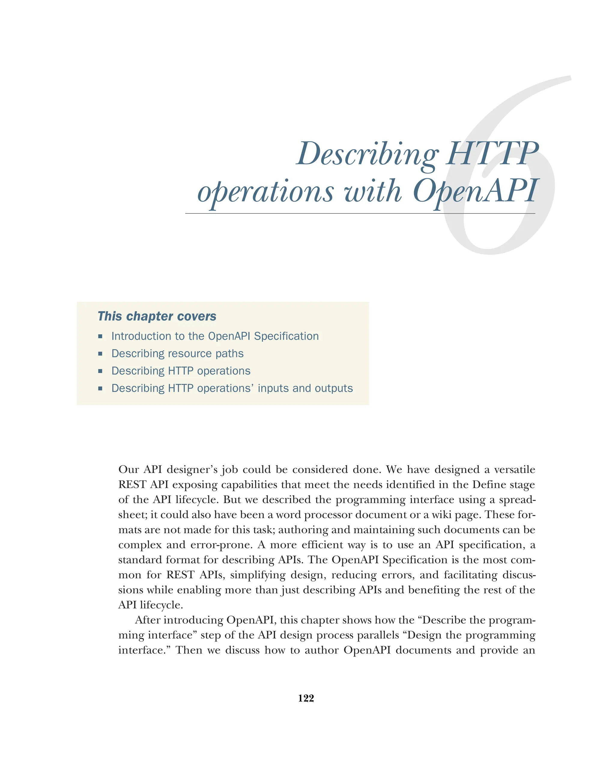 122
Describing HTTP
operations with OpenAPI
Our API designer’s job could be considered done. We have designed a versatile
REST API exposing capabilities that meet the needs identified in the Define stage
of the API lifecycle. But we described the programming interface using a spread-
sheet; it could also have been a word processor document or a wiki page. These for-
mats are not made for this task; authoring and maintaining such documents can be
complex and error-prone. A more efficient way is to use an API specification, a
standard format for describing APIs. The OpenAPI Specification is the most com-
mon for REST APIs, simplifying design, reducing errors, and facilitating discus-
sions while enabling more than just describing APIs and benefiting the rest of the
API lifecycle.
After introducing OpenAPI, this chapter shows how the “Describe the program-
ming interface” step of the API design process parallels “Design the programming
interface.” Then we discuss how to author OpenAPI documents and provide an
This chapter covers
 Introduction to the OpenAPI Specification
 Describing resource paths
 Describing HTTP operations
 Describing HTTP operations’ inputs and outputs
 