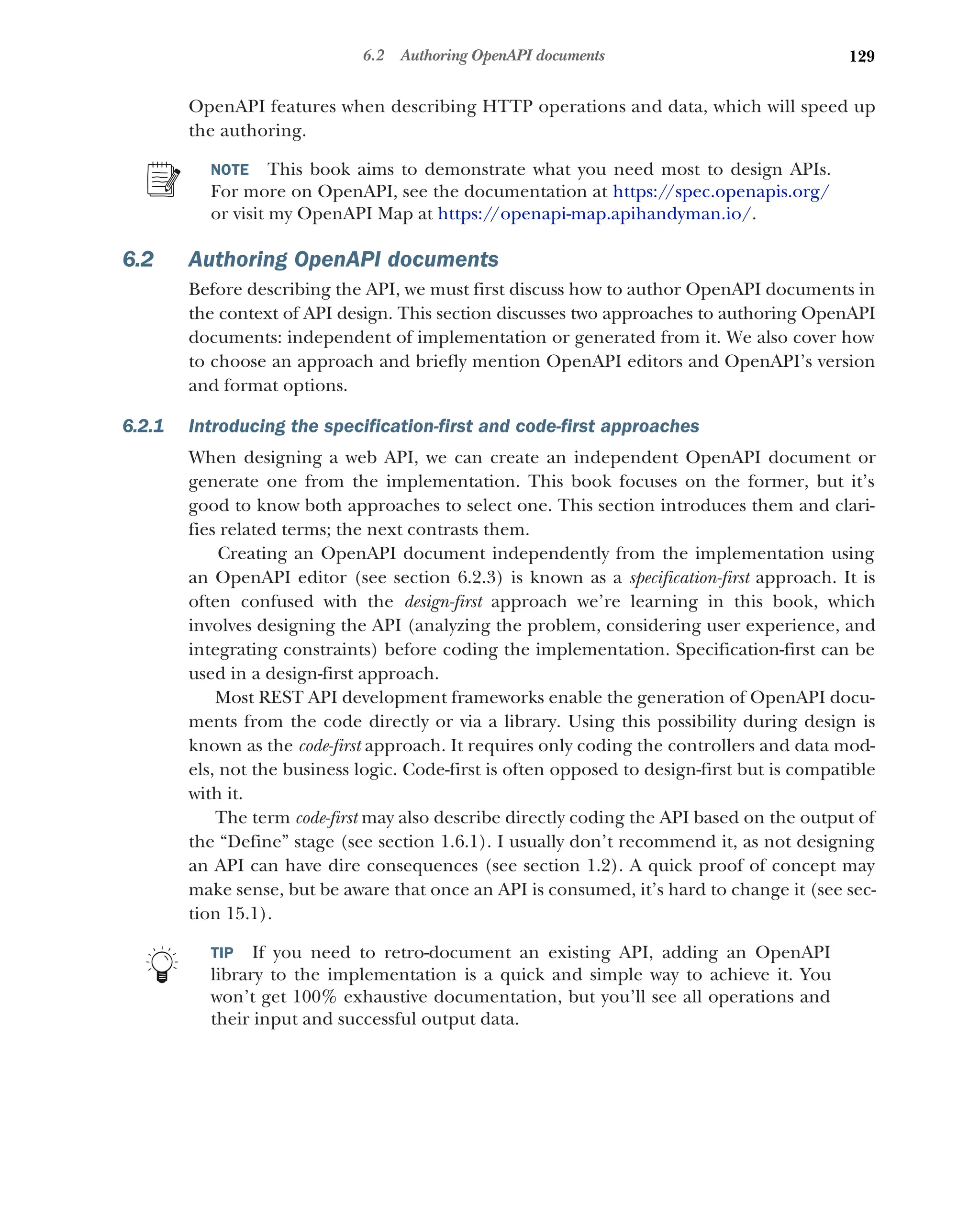 129
6.2 Authoring OpenAPI documents
OpenAPI features when describing HTTP operations and data, which will speed up
the authoring.
NOTE This book aims to demonstrate what you need most to design APIs.
For more on OpenAPI, see the documentation at https:/
/spec.openapis.org/
or visit my OpenAPI Map at https://openapi-map.apihandyman.io/.
6.2 Authoring OpenAPI documents
Before describing the API, we must first discuss how to author OpenAPI documents in
the context of API design. This section discusses two approaches to authoring OpenAPI
documents: independent of implementation or generated from it. We also cover how
to choose an approach and briefly mention OpenAPI editors and OpenAPI’s version
and format options.
6.2.1 Introducing the specification-first and code-first approaches
When designing a web API, we can create an independent OpenAPI document or
generate one from the implementation. This book focuses on the former, but it’s
good to know both approaches to select one. This section introduces them and clari-
fies related terms; the next contrasts them.
Creating an OpenAPI document independently from the implementation using
an OpenAPI editor (see section 6.2.3) is known as a specification-first approach. It is
often confused with the design-first approach we’re learning in this book, which
involves designing the API (analyzing the problem, considering user experience, and
integrating constraints) before coding the implementation. Specification-first can be
used in a design-first approach.
Most REST API development frameworks enable the generation of OpenAPI docu-
ments from the code directly or via a library. Using this possibility during design is
known as the code-first approach. It requires only coding the controllers and data mod-
els, not the business logic. Code-first is often opposed to design-first but is compatible
with it.
The term code-first may also describe directly coding the API based on the output of
the “Define” stage (see section 1.6.1). I usually don’t recommend it, as not designing
an API can have dire consequences (see section 1.2). A quick proof of concept may
make sense, but be aware that once an API is consumed, it’s hard to change it (see sec-
tion 15.1).
TIP If you need to retro-document an existing API, adding an OpenAPI
library to the implementation is a quick and simple way to achieve it. You
won’t get 100% exhaustive documentation, but you’ll see all operations and
their input and successful output data.
 