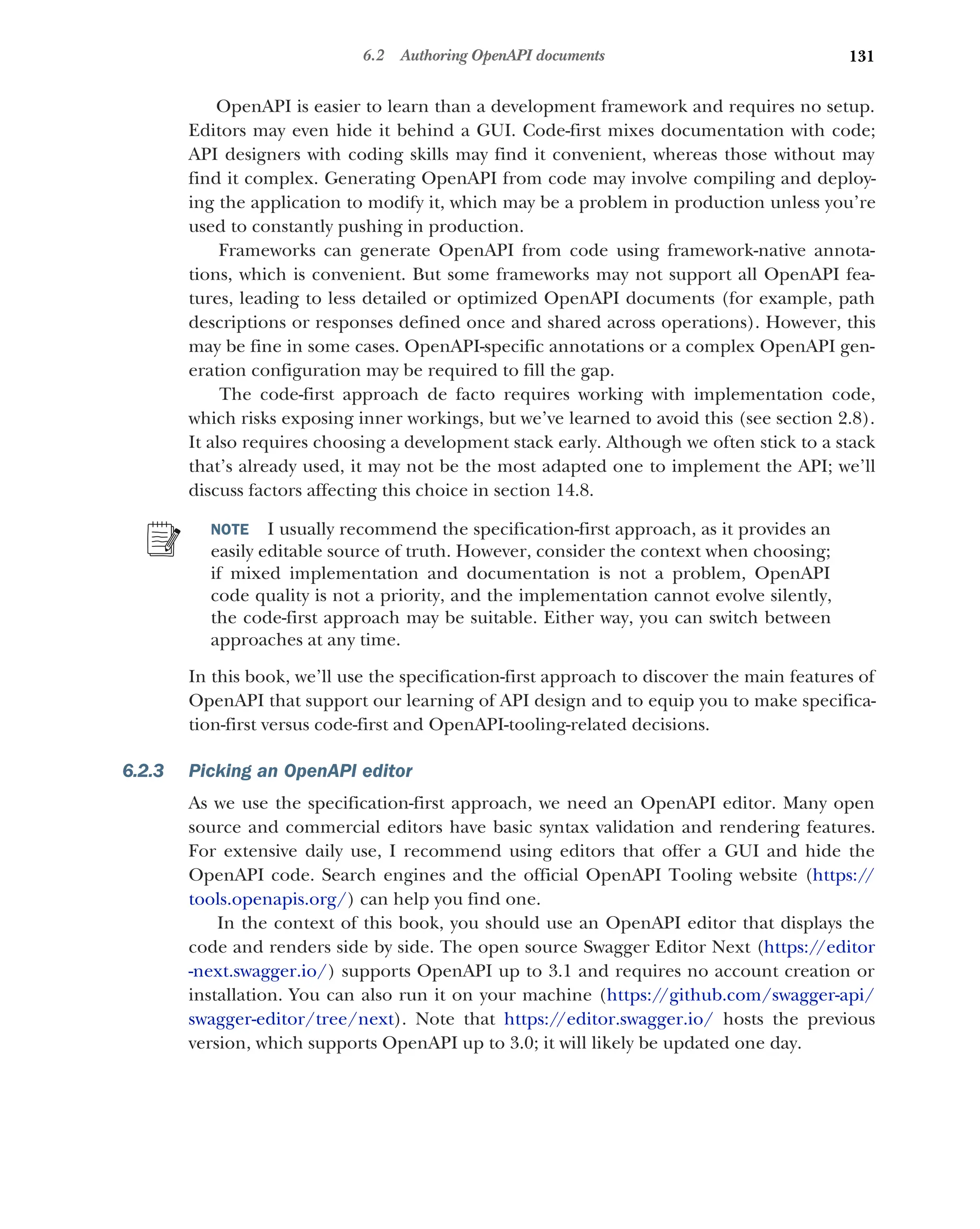 131
6.2 Authoring OpenAPI documents
OpenAPI is easier to learn than a development framework and requires no setup.
Editors may even hide it behind a GUI. Code-first mixes documentation with code;
API designers with coding skills may find it convenient, whereas those without may
find it complex. Generating OpenAPI from code may involve compiling and deploy-
ing the application to modify it, which may be a problem in production unless you’re
used to constantly pushing in production.
Frameworks can generate OpenAPI from code using framework-native annota-
tions, which is convenient. But some frameworks may not support all OpenAPI fea-
tures, leading to less detailed or optimized OpenAPI documents (for example, path
descriptions or responses defined once and shared across operations). However, this
may be fine in some cases. OpenAPI-specific annotations or a complex OpenAPI gen-
eration configuration may be required to fill the gap.
The code-first approach de facto requires working with implementation code,
which risks exposing inner workings, but we’ve learned to avoid this (see section 2.8).
It also requires choosing a development stack early. Although we often stick to a stack
that’s already used, it may not be the most adapted one to implement the API; we’ll
discuss factors affecting this choice in section 14.8.
NOTE I usually recommend the specification-first approach, as it provides an
easily editable source of truth. However, consider the context when choosing;
if mixed implementation and documentation is not a problem, OpenAPI
code quality is not a priority, and the implementation cannot evolve silently,
the code-first approach may be suitable. Either way, you can switch between
approaches at any time.
In this book, we’ll use the specification-first approach to discover the main features of
OpenAPI that support our learning of API design and to equip you to make specifica-
tion-first versus code-first and OpenAPI-tooling-related decisions.
6.2.3 Picking an OpenAPI editor
As we use the specification-first approach, we need an OpenAPI editor. Many open
source and commercial editors have basic syntax validation and rendering features.
For extensive daily use, I recommend using editors that offer a GUI and hide the
OpenAPI code. Search engines and the official OpenAPI Tooling website (https://
tools.openapis.org/) can help you find one.
In the context of this book, you should use an OpenAPI editor that displays the
code and renders side by side. The open source Swagger Editor Next (https://editor
-next.swagger.io/) supports OpenAPI up to 3.1 and requires no account creation or
installation. You can also run it on your machine (https:/
/github.com/swagger-api/
swagger-editor/tree/next). Note that https:/
/editor.swagger.io/ hosts the previous
version, which supports OpenAPI up to 3.0; it will likely be updated one day.
 