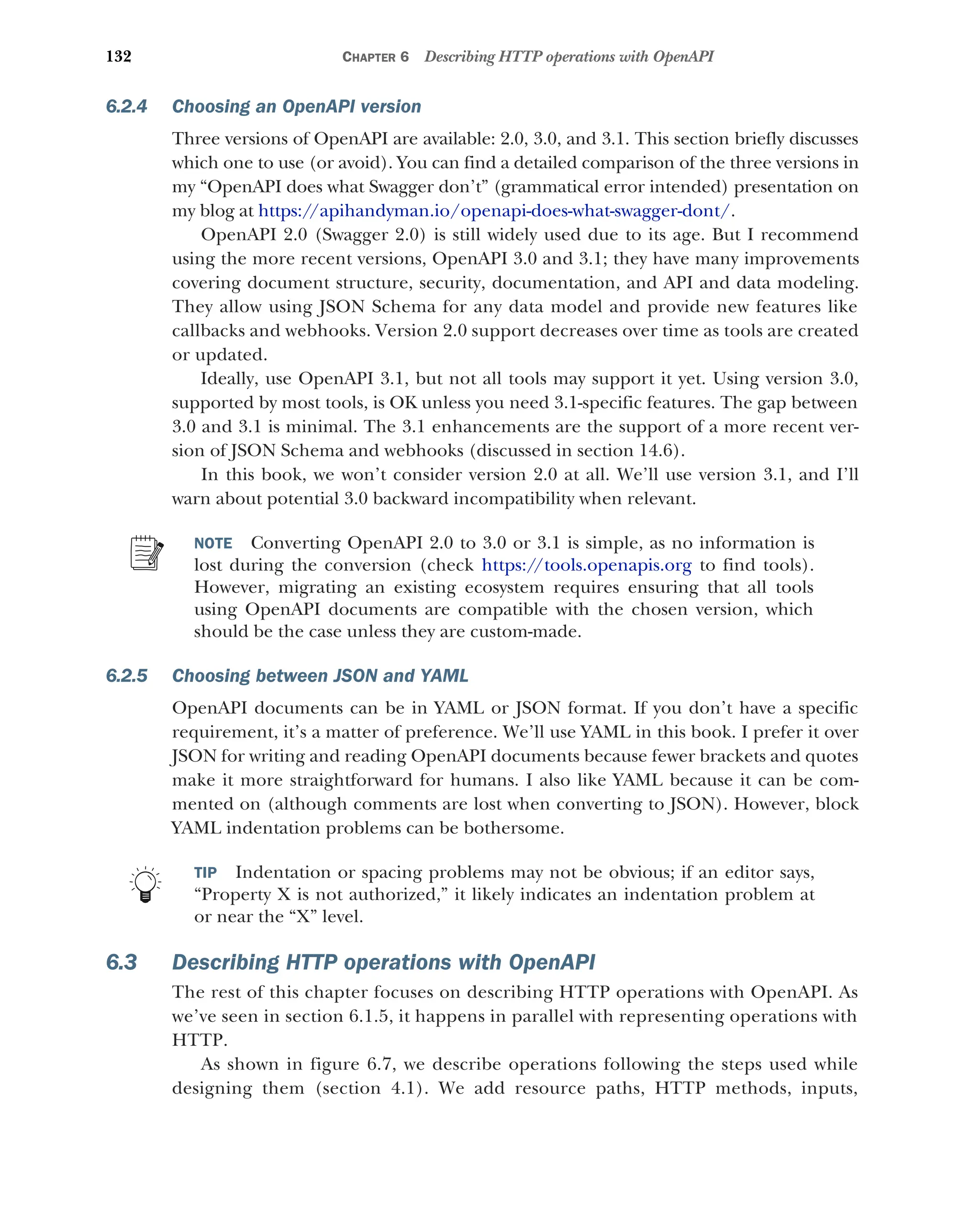 132 CHAPTER 6 Describing HTTP operations with OpenAPI
6.2.4 Choosing an OpenAPI version
Three versions of OpenAPI are available: 2.0, 3.0, and 3.1. This section briefly discusses
which one to use (or avoid). You can find a detailed comparison of the three versions in
my “OpenAPI does what Swagger don’t” (grammatical error intended) presentation on
my blog at https://apihandyman.io/openapi-does-what-swagger-dont/.
OpenAPI 2.0 (Swagger 2.0) is still widely used due to its age. But I recommend
using the more recent versions, OpenAPI 3.0 and 3.1; they have many improvements
covering document structure, security, documentation, and API and data modeling.
They allow using JSON Schema for any data model and provide new features like
callbacks and webhooks. Version 2.0 support decreases over time as tools are created
or updated.
Ideally, use OpenAPI 3.1, but not all tools may support it yet. Using version 3.0,
supported by most tools, is OK unless you need 3.1-specific features. The gap between
3.0 and 3.1 is minimal. The 3.1 enhancements are the support of a more recent ver-
sion of JSON Schema and webhooks (discussed in section 14.6).
In this book, we won’t consider version 2.0 at all. We’ll use version 3.1, and I’ll
warn about potential 3.0 backward incompatibility when relevant.
NOTE Converting OpenAPI 2.0 to 3.0 or 3.1 is simple, as no information is
lost during the conversion (check https:/
/tools.openapis.org to find tools).
However, migrating an existing ecosystem requires ensuring that all tools
using OpenAPI documents are compatible with the chosen version, which
should be the case unless they are custom-made.
6.2.5 Choosing between JSON and YAML
OpenAPI documents can be in YAML or JSON format. If you don’t have a specific
requirement, it’s a matter of preference. We’ll use YAML in this book. I prefer it over
JSON for writing and reading OpenAPI documents because fewer brackets and quotes
make it more straightforward for humans. I also like YAML because it can be com-
mented on (although comments are lost when converting to JSON). However, block
YAML indentation problems can be bothersome.
TIP Indentation or spacing problems may not be obvious; if an editor says,
“Property X is not authorized,” it likely indicates an indentation problem at
or near the “X” level.
6.3 Describing HTTP operations with OpenAPI
The rest of this chapter focuses on describing HTTP operations with OpenAPI. As
we’ve seen in section 6.1.5, it happens in parallel with representing operations with
HTTP.
As shown in figure 6.7, we describe operations following the steps used while
designing them (section 4.1). We add resource paths, HTTP methods, inputs,
 